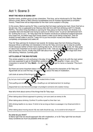 Act 1: Scene 3
WHAT THE HECK IS GOING ON?
Another scene, another group of new characters. This time, we’re introduced to Sir Toby Belch
(Olivia’s uncle), Maria or Mary (Olivia’s housekeeper) and Sir Andrew Aguecheek (a complete
moron). These three will be responsible for the main comic subplot in the play.
In this scene, Maria is giving Sir Toby a warning that he’s been partying too hard. Given that he’s a
fat old man, this is supposed to be hilarious (he’s fat! he’s old!! he’s drinking a lot!!! I’m literally
ROTFL). The other thing that Maria is warning Sir Toby about is that his friend, Sir Andrew, is a
complete idiot and shouldn’t be trying to come on to Olivia (“woo” is just an old-fashioned term
for “putting the riz on”). Sir Toby says that Sir Andrew would be an awesome husband because
he’s super-rich, but Maria says that money doesn’t make up for being a total fool. Then Sir
Andrew himself walks in and Sir T asks him to put the smooth moves onto Maria. Maria is
completely unimpressed and walks off.
Then Sir Toby admires Sir Andrew’s hair (weird), Sir Andrew says that he’s thinking of leaving,
because Olivia is definitely not interested in him but Sir Toby convinces him to stay for another
month because neither of them have anything else to do. At the end of this scene, Sir Toby goes
on about how important it is to have a good time in life - that you should even dance a jig on the
way to and from church. Finally they both talk about how fantastic Sir Andrew’s legs look when
he’s dancing. Hilarious. Comedy gold.
LET’S LOOK AT THE BIG PICTURE
This whole subplot is a bit confusing in the play. It has almost nothing to do with the main action
and was supposed to get an Elizabethan audience roaring with laughter. I mean, one of the
characters is named Sir Toby Belch - it’s like a five-year-old got to name a character “Poo-bum-
head”.
But there are some important ideas in this subplot. Because the characters of Sir Toby and
Aguecheek are so over-the-top, we need to think about the idea of moderation.
Let’s look at some of the things that Maria says:
Ay, but you must confine yourself within the modest limits of order.
That quaffing and drinking will undo you. (Quaffing is an old-fashioned term for skulling.)
[Arguecheek is] a very fool and a prodigal. (A prodigal is someone who wastes money.)
Now let’s think about some of the things that Sir Toby says:
When talking about Olivia’s approach to grieving :I am sure care’s an enemy to life.
When talking about drinking: Confine! I’ll confine myself no finer than I am.
With drinking healths to my niece: I’ll drink to her as long as there is a passage in my throat and drink in
Illyria.
When talking about moving around: My very walk should be a jig…Is it a world to hid virtues in?
So what do you think?
Is Maria right that we should approach life with moderation, or is Sir Toby right that we should
enjoy ourselves as much as possible while we can?
10
T
e
x
t
P
r
e
v
i
e
w
 