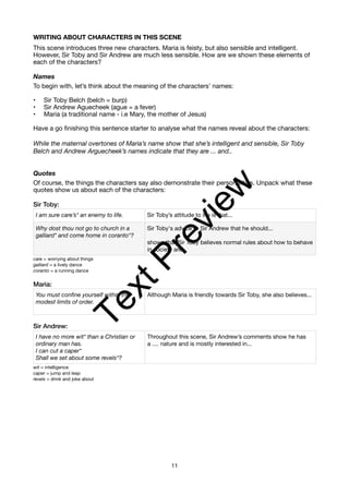 WRITING ABOUT CHARACTERS IN THIS SCENE
This scene introduces three new characters. Maria is feisty, but also sensible and intelligent.
However, Sir Toby and Sir Andrew are much less sensible. How are we shown these elements of
each of the characters?
Names
To begin with, let’s think about the meaning of the characters’ names:
• Sir Toby Belch (belch = burp)
• Sir Andrew Aguecheek (ague = a fever)
• Maria (a traditional name - i.e Mary, the mother of Jesus)
Have a go finishing this sentence starter to analyse what the names reveal about the characters:
While the maternal overtones of Maria’s name show that she’s intelligent and sensible, Sir Toby
Belch and Andrew Arguecheek’s names indicate that they are ... and..
Quotes
Of course, the things the characters say also demonstrate their personalities. Unpack what these
quotes show us about each of the characters:
Sir Toby:
care = worrying about things
galliard = a lively dance
coranto = a running dance
Maria:
Sir Andrew:
wit = intelligence
caper = jump and leap
revels = drink and joke about
I am sure care’s* an enemy to life. Sir Toby’s attitude to life is that...
Why dost thou not go to church in a
galliard* and come home in coranto*?
Sir Toby's advice to Sir Andrew that he should...
shows that Sir Toby believes normal rules about how to behave
in society are...
You must confine yourself within the
modest limits of order.
Although Maria is friendly towards Sir Toby, she also believes...
I have no more wit* than a Christian or
ordinary man has.
I can cut a caper*
Shall we set about some revels*?
Throughout this scene, Sir Andrew’s comments show he has
a .... nature and is mostly interested in...
11
T
e
x
t
P
r
e
v
i
e
w
 