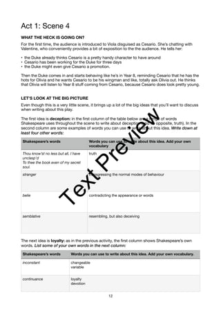 Act 1: Scene 4
WHAT THE HECK IS GOING ON?
For the first time, the audience is introduced to Viola disguised as Cesario. She’s chatting with
Valentine, who conveniently provides a bit of exposition to the the audience. He tells her:
• the Duke already thinks Cesario is a pretty handy character to have around
• Cesario has been working for the Duke for three days
• the Duke might even give Cesario a promotion.
Then the Duke comes in and starts behaving like he’s in Year 8, reminding Cesario that he has the
hots for Olivia and he wants Cesario to be his wingman and like, totally ask Olivia out. He thinks
that Olivia will listen to Year 8 stuff coming from Cesario, because Cesario does look pretty young.
LET’S LOOK AT THE BIG PICTURE
Even though this is a very little scene, it brings up a lot of the big ideas that you’ll want to discuss
when writing about this play.
The first idea is deception: in the first column of the table below are a range of words
Shakespeare uses throughout the scene to write about deception (and its opposite, truth). In the
second column are some examples of words you can use to write about this idea. Write down at
least four other words:
The next idea is loyalty: as in the previous activity, the first column shows Shakespeare’s own
words. List some of your own words in the next column:
Shakespeare’s words Words you can use to write about this idea. Add your own
vocabulary
Thou know’st no less but all, I have
unclasp’d
To thee the book even of my secret
soul.
truth
stranger transgressing the normal modes of behaviour
belie contradicting the appearance or words
semblative resembling, but also deceiving
Shakespeare’s words Words you can use to write about this idea. Add your own vocabulary.
inconstant changeable
variable
continuance loyalty
devotion
12
T
e
x
t
P
r
e
v
i
e
w
 