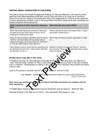 WRITING ABOUT CHARACTERS IN THIS SCENE
This part of scene five reveals the agendas of Maria, Sir Toby and Malvolio in the way they each
describe Viola: Maria describes Viola fairly, but Sir Toby and Viola try to insult her or convince
Olivia not to see her. However, the scene also shows the independence of Olivia as she responds
to these descriptions of Maria. Look at the ways below that Olivia responds to each character and
analyse what this shows about her:
Writing about a key idea in this scene:
Throughout the play, Sir Toby behaves irrationally and foolishly - but that does not make him a
“wise” fool like Feste. Instead, Sir Toby is described by both Olivia and Feste in this part of Scene
5 as a “madman”. Shakespeare is making a very clear distinction between being foolish and being
crazy or mad.
Look at this quote to consider why Sir Toby is a “madman” and not a fool:
one draught*...makes him a fool, the second mads him, and a third drowns him
draught = alcoholic drink
Now, have a go writing about the idea of foolery that Feste represents and madness that Sir
Toby represents:
In Twelfth Night, foolery is an important way for characters such as Feste to... While Sir Toby
behaves foolishly in the play, he is in fact a... who represents how excess in...can...
Olivia’s reactions to other characters’ behaviour
Viola
What does this show about Olivia?
When Maria tells Olivia that someone is waiting at
the gate to see her, Olivia wants to know who is
keeping him waiting at the gate.
Olivia’s demand to know who keeps Viola in “delay”
at the gate, reveals she is...
When Sir Toby drunkenly describes Viola as having
“lechery” (someone filled with excessive sexual
desire) at the gate, Olivia says that he is “drowned”
in drink and tells Feste to “look after him”
Olivia views Sir Toby’s drunken description of Viola
as …
When Malvolio tries to insult Viola by describing her
as “between boy and man,” Olivia orders that Viola
be allowed to come in.
Malvolio’s attempt to denigrate Viola as “between
boy and man” does not dissuade Olivia from seeing
Viola, but rather...
17
T
e
x
t
P
r
e
v
i
e
w
 
