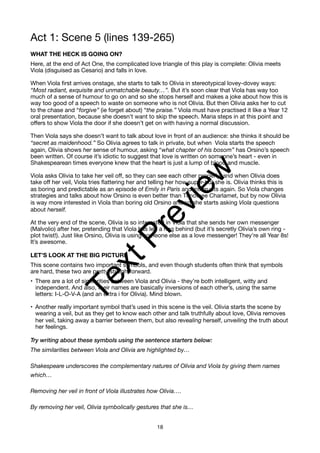 Act 1: Scene 5 (lines 139-265)
WHAT THE HECK IS GOING ON?
Here, at the end of Act One, the complicated love triangle of this play is complete: Olivia meets
Viola (disguised as Cesario) and falls in love.
When Viola first arrives onstage, she starts to talk to Olivia in stereotypical lovey-dovey ways:
“Most radiant, exquisite and unmatchable beauty…”. But it’s soon clear that Viola has way too
much of a sense of humour to go on and so she stops herself and makes a joke about how this is
way too good of a speech to waste on someone who is not Olivia. But then Olivia asks her to cut
to the chase and “forgive” (ie forget about) “the praise.” Viola must have practised it like a Year 12
oral presentation, because she doesn’t want to skip the speech. Maria steps in at this point and
offers to show Viola the door if she doesn’t get on with having a normal discussion.
Then Viola says she doesn’t want to talk about love in front of an audience: she thinks it should be
“secret as maidenhood.” So Olivia agrees to talk in private, but when Viola starts the speech
again, Olivia shows her sense of humour, asking “what chapter of his bosom” has Orsino’s speech
been written. Of course it’s idiotic to suggest that love is written on someone’s heart - even in
Shakespearean times everyone knew that the heart is just a lump of blood and muscle.
Viola asks Olivia to take her veil off, so they can see each other properly, and when Olivia does
take off her veil, Viola tries flattering her and telling her how super-hot she is. Olivia thinks this is
as boring and predictable as an episode of Emily in Paris and interrupts again. So Viola changes
strategies and talks about how Orsino is even better than Timothee Charlamet, but by now Olivia
is way more interested in Viola than boring old Orsino and so she starts asking Viola questions
about herself.
At the very end of the scene, Olivia is so interested in Viola that she sends her own messenger
(Malvolio) after her, pretending that Viola has left a ring behind (but it’s secretly Olivia’s own ring -
plot twist!). Just like Orsino, Olivia is using someone else as a love messenger! They’re all Year 8s!
It’s awesome.
LET’S LOOK AT THE BIG PICTURE
This scene contains two important symbols, and even though students often think that symbols
are hard, these two are pretty straightforward.
• There are a lot of similarities between Viola and Olivia - they’re both intelligent, witty and
independent. And also, their names are basically inversions of each other’s, using the same
letters: I-L-O-V-A (and an extra i for Olivia). Mind blown.
• Another really important symbol that’s used in this scene is the veil. Olivia starts the scene by
wearing a veil, but as they get to know each other and talk truthfully about love, Olivia removes
her veil, taking away a barrier between them, but also revealing herself, unveiling the truth about
her feelings.
Try writing about these symbols using the sentence starters below:
The similarities between Viola and Olivia are highlighted by…
Shakespeare underscores the complementary natures of Olivia and Viola by giving them names
which…
Removing her veil in front of Viola illustrates how Olivia….
By removing her veil, Olivia symbolically gestures that she is…
18
T
e
x
t
P
r
e
v
i
e
w
 