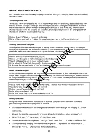 WRITING ABOUT IMAGERY IN ACT 1
Act 1 introduces some of the key imagery that recurs throughout the play. Let’s have a close look
at three of them.
The changeable sea:
There are a lot of references to the sea in Twelfth Night and one of the key ideas associated with
the sea is that it changes: it has ups and downs (waves) and it changes with the tides. Some of
the characters have a more mutable or changeable attitude to love in the play, whereas other
characters are not like the sea and are steadfast. Shakespeare symbolises the changeability of
character’s emotions by using sea imagery:
Orsino: O spirit of Love, ... receiveth as the sea.
Maria: Will you hoist sail, sir?...Viola: No, good swagger, I am to hull here a little longer.
Sensory beauty and delights:
Shakespeare also uses sensory images of eating, music, smell and natural beauty to highlight
how physical pleasures are essential to nourish human emotional life. However, sometimes these
pleasures, like the drunkenness of Sir Toby and Andrew, can be taken to excess:
Orsino: If music be the food of love, play on.
Orsino: Love thoughts lie rich when caponised with bowers.
Viola: [I will] speak to him in many sorts of music.
Olivia: [about Sir Toby] he’s drowned [in drunkenness]
Sir Andrew: I am a great eater of beef and I believe that does harm to my wit.
When the time is right:
An important idea throughout the play is that sometimes we need to wait for the right time to do
things (like it’s appropriate to disguise yourself during the festival of Twelfth Night). We should also
let things develop naturally without trying to force or control them. Shakespeare emphasises this
idea through imagery of time developing naturally:
Viola: [I hope] might not be delivered to the world / Till I had mad mine own occasion mellow
Viola: What else may hap, to time I will commit.
Orsino: I know thy constellation is right apt.
Feste: let summer bear it out.
Olivia: fate, show they force...what is decreed must be.
Writing practise:
Using the notes and evidence from above as a guide, complete these sentence starters to
practise wring about the imagery used in this Act:
• Shakespeare foreshadows the changeability of Orsino’s love through the imagery of... which
represents...
• Despite the sea-like changeability of events, Viola demonstrates.... when she says “...”.
• When Viola says “...”, the imagery of... highlights how...
• Shakespeare uses the imagery of... through Olivia’s belief that “...” in order to underline that...
• Although sensory imagery such as Orsino’s delight in “...” represents the importance of...,
through Sir Toby’s... , Shakespeare demonstrates that...
20
T
e
x
t
P
r
e
v
i
e
w
 