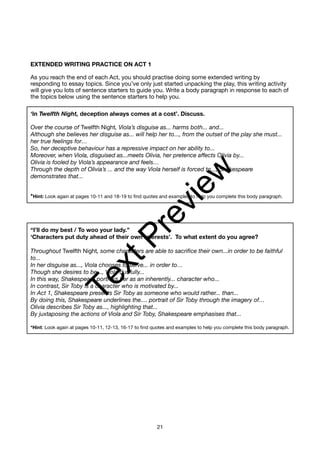 EXTENDED WRITING PRACTICE ON ACT 1
As you reach the end of each Act, you should practise doing some extended writing by
responding to essay topics. Since you’ve only just started unpacking the play, this writing activity
will give you lots of sentence starters to guide you. Write a body paragraph in response to each of
the topics below using the sentence starters to help you.
‘In Twelfth Night, deception always comes at a cost’. Discuss.
Over the course of Twelfth Night, Viola’s disguise as... harms both... and...
Although she believes her disguise as... will help her to..., from the outset of the play she must...
her true feelings for…
So, her deceptive behaviour has a repressive impact on her ability to...
Moreover, when Viola, disguised as...meets Olivia, her pretence affects Olivia by...
Olivia is fooled by Viola’s appearance and feels…
Through the depth of Olivia’s ... and the way Viola herself is forced to..., Shakespeare
demonstrates that...
*Hint: Look again at pages 10-11 and 18-19 to find quotes and examples to help you complete this body paragraph.
“I’ll do my best / To woo your lady.”
‘Characters put duty ahead of their own interests’. To what extent do you agree?
Throughout Twelfth Night, some characters are able to sacrifice their own...in order to be faithful
to...
In her disguise as..., Viola chooses to serve... in order to…
Though she desires to be..., Viola dutifully...
In this way, Shakespeare portrays her as an inherently... character who...
In contrast, Sir Toby is a character who is motivated by...
In Act 1, Shakespeare presents Sir Toby as someone who would rather... than...
By doing this, Shakespeare underlines the.... portrait of Sir Toby through the imagery of…
Olivia describes Sir Toby as..., highlighting that...
By juxtaposing the actions of Viola and Sir Toby, Shakespeare emphasises that...
*Hint: Look again at pages 10-11, 12-13, 16-17 to find quotes and examples to help you complete this body paragraph.
21
T
e
x
t
P
r
e
v
i
e
w
 