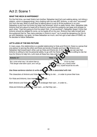Act 2: Scene 1
WHAT THE HECK IS HAPPENING?
For the first time, we meet Viola’s twin brother, Sebastian (and he’s just walking along, not riding a
dolphin, which is disappointing). He’s chatting with his new BFF Antonio, a man who “recovered”
him from the sea. Most of what they’re talking about is just to fill the audience in on who
Sebastian is and how he thinks his sister has drowned, which is really handy. Also, Sebastian tells
Antonio that he’s about to head off to Orsino’s court (and the audience can gasp and whisper to
each other, “I bet he’s going to find his sister! Ooh, it’s so exciting!”). Sebastian doesn’t think that
Antonio should be obliged to come, so he heads off on his own. Antonio then tells himself (and
the audience) that he “has many enemies in Orsino’s court,” so it would be dangerous for him to
go with Sebastian, but gosh, he likes Sebastian so much, and he’s got a bad case of FOMO, so
he decides to follow Sebastian.
LET’S LOOK AT THE BIG PICTURE
In many ways, this relationship is a parallel relationship to Viola and Orsino’s: there is a sense that
one person is serving the other and there are bonds of loyalty and love that Antonio and
Sebastian feel toward each other, just as Viola and Orsino do. In this scene, we can see that
Antonio is willing to risk his personal safety, to go with his friend, just as Viola is willing to risk her
love for Orsino to help him. Let’s look at these two risks side by side:
Use these sentence starters to write about how love is associated with risk:
The characters of Antonio and Viola are both willing to risk…..in order to prove their love.
For Viola and Antonio, love means that they will…
Both Antonio and Viola are prepared to endanger their own…in order to…
Viola and Antonio gamble with their own…so that they can…
Antonio: 2.1 Viola: 1.4
But, come what may, I do adore thee so,
That danger shall seem sport, and I will go.
I’ll do my best
To woo your lady: yet, a barful strife!
Whoe’er I woo, myself would be his wife.
22
T
e
x
t
P
r
e
v
i
e
w
 