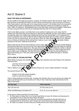 Act 2: Scene 3
WHAT THE HECK IS HAPPENING?
It’s the middle of the night and surprise, surprise, Sir Andrew and Sir Toby are drunk. Again. It’s so
late that they’ve decided that there’s no point going to bed and they may as well go on drinking.
Then Feste walks in and they ask him to sing a song (“a catch”). Sir Andrew tries to be impressive
by talking about made-up philosophers and Feste instantly outwits him by talking in made-up
Latin. Gosh, it’s hilarious - Shakespeare’s fans must have been choking with laughter. Feste starts
to sing a song and the two Sirs are so impressed that they ask him to sing another.
That’s when Maria comes in and tells them to be careful of making too much noise. But Sir
Andrew and Toby think they’re too hilarious to stop and so Malvolio comes in and makes a couple
of speeches about how badly they’re behaving and how they should listen to him because he’s
such an important man. And he tells Sir Toby to leave the house (and it’s pretty rude for a servant
to tell a Sir that he should leave, let me tell you!). When Sir Toby refuses to listen to him, Malvolio
turns on Maria and tells her off for letting them make so much noise. Having generally irritated
everyone in the room, Malvolio flounces out.
Maria wants the two Sirs to stop making so much noise, because Olivia is having trouble sleeping
and she also tells them not to worry too much about Malvolio, because she has a plan for making
him feel as stupid as he deserves to. She says that she’s going to write Malvolio a letter in Olivia’s
handwriting. In this letter, she’s going to describe Malvolio as a hottie, to make it seem like Olivia
has a major crush on Malvolio. The two Sirs think that this plan is red-hot and that Maria is a
genius for thinking of it. Then they need a drink to celebrate how brilliant this plan is. Another
drink, that is.
LET’S LOOK AT THE BIG PICTURE:
When Feste is singing, he’s actually pointing out a few important and wise things to the audience.
The first is this:
Journeys end in lovers meeting,
Every wise man’s son doth know.
That is, falling in love is a wise and important thing to do. Love is really important in this play.
The second thing is this:
Present mirth hath present laughter:…
Youth’s a stuff will not endure.
That is, being laughing and being silly is lovely and romantic when you are young, but maybe not
quite so charming when you’re as old as Sir Toby. In fact, Feste has a few truth-bombs for Sir
Toby in this scene:
In this scene, Feste is pointing out three things:
1. Sir Toby does not value love: he is trying to get Olivia to marry Sir Andrew only because it’s
convenient to him to have his niece marry his friend
2. Sir Toby lives as though he will never die: he drinks and parties as though there are no
consequences for his actions, even though he’s inconveniencing everyone around him
3. Sir Toby is a coward: he won’t face up to reality and he won’t even confront Malvolio.
Sir Toby says: Feste responds:
But I will never die Sir Toby, there you lie.
Shall I bid [Malvolio] go, and spare not? O no, no, no, no, you dare not
26
T
e
x
t
P
r
e
v
i
e
w
 