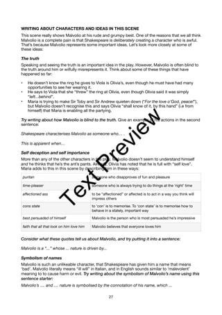 WRITING ABOUT CHARACTERS AND IDEAS IN THIS SCENE
This scene really shows Malvolio at his rude and grumpy best. One of the reasons that we all think
Malvolio is a complete pain is that Shakespeare is deliberately creating a character who is awful.
That’s because Malvolio represents some important ideas. Let’s look more closely at some of
these ideas:
The truth
Speaking and seeing the truth is an important idea in the play. However, Malvolio is often blind to
the truth around him or wilfully misrepresents it. Think about some of these things that have
happened so far:
• He doesn’t know the ring he gives to Viola is Olivia’s, even though he must have had many
opportunities to see her wearing it.
• He says to Viola that she “threw” the ring at Olivia, even though Olivia said it was simply
“left...behind”.
• Maria is trying to make Sir Toby and Sir Andrew quieten down (“For the love o’God, peace!”),
but Malvolio doesn’t recognise this and says Olivia “shall know of it, by this hand” (i.e from
himself) that Maria is enabling all the partying.
Try writing about how Malvolio is blind to the truth. Give an example of his actions in the second
sentence:
Shakespeare characterises Malvolio as someone who… .
This is apparent when…
Self deception and self importance
More than any of the other characters in the play, Malvolio doesn’t seem to understand himself
and he thinks that he’s the ant’s pants. Already, Olivia has noted that he is full with “self love”.
Maria adds to this in this scene by describing him in these ways:
Consider what these quotes tell us about Malvolio, and try putting it into a sentence:
Malvolio is a “...” whose ... nature is driven by...
Symbolism of names
Malvolio is such an unlikeable character, that Shakespeare has given him a name that means
‘bad’. Malvolio literally means “ill will” in Italian, and in English sounds similar to ‘malevolent’
meaning to to cause harm or evil. Try writing about the symbolism of Malvolio’s name using this
sentence starter:
Malvolio’s .... and .... nature is symbolised by the connotation of his name, which ...
puritan someone who disapproves of fun and pleasure
time-pleaser someone who is always trying to do things at the ‘right’ time
affectioned ass to be “affectioned” or affected is to act in a way you think will
impress others
cons state to ‘con’ is to memorise. To ‘con state’ is to memorise how to
behave in a stately, important way
best persuaded of himself Malvolio is the person who is most persuaded he’s impressive
faith that all that look on him love him Malvolio believes that everyone loves him
27
T
e
x
t
P
r
e
v
i
e
w
 