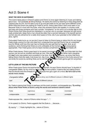 Act 2: Scene 4
WHAT THE HECK IS HAPPENING?
This scene takes place in Orsino’s palace and Orsino is once again listening to music and talking
about love - he’d probably ❤ Olivia Rodrigo. He starts the scene by listening to Viola (disguised as
Cesario) play for him, but he asks Curio to go and get Feste so he can hear some different tunes.
While Viola and Orsino are waiting for Feste to arrive, Orsino asks Viola if she’s ever been in luv.
Because Viola is in love with the Duke, when she answers Orsino she speaks in a tricksy code
and says she loves someone who has a similar “complexion” to him and is of a similar age to him.
Orsino thinks that Viola should be interested in a woman who is younger, because he’s got some
really problematic ideas that a man should be older than a woman because in his (sexist) opinion,
women are only attractive for a really short space of time. (As if your grandad is the hottest man
alive, right?)
Fortunately Feste turns up, so we don’t have to listen to Orsino bang on about this for any longer.
Feste sings a song of a man who died from unrequited love (just like Orsino has an unrequited
love for Olivia), and how this man has no friends who are sad that he has died. And, as an
audience, we’re thinking that Orsino is a bit unlikeable at the moment, so this song seems
appropriate. Then Feste gives a bit of a back-handed compliment to Orsino and heads off.
When Feste leaves, Orsino goes back to his sexist conversation with Viola, but Viola tells him that
women can be just as constant and loyal as men. She also says that her father had a daughter
(it’s her!!) who was patient and consistent in her love. And, as an audience, we know that she’s
telling Orsino that she really, truly loves him, like 4 eva. Orsino is oblivious to the truths around him
and ends the scene by sending Viola out to visit Olivia again. Like that’s gonna get him anywhere.
LET’S LOOK AT THE BIG PICTURE
When Feste gives Orsino his backhanded compliment, he says Orsino should have “a doublet of
changeable taffeta, for thy mind is a very opal.” On the surface, it seems like he’s telling Orsino
that he should have fine threads to wear because he’s got a gem of a mind. But let’s look at the
words more closely:
So, Feste is saying that Orsino is perhaps not the most constant, unchangeable guy. Try writing
about what Feste thinks of Orsino using the words and sentence starters below:
Feste exposes the…nature of Orsino when he says “…”.
In his speech to Orsino, Feste suggests that the Duke is…, because…
By saying “…”, Feste highlights the…nature of Orsino.
changeable taffeta material that is shiny, but of different colours in different lights
opal a gemstone of different colours
fickle capricious changeable inconstant
undependable inconstant volatile unreliable
28
T
e
x
t
P
r
e
v
i
e
w
 