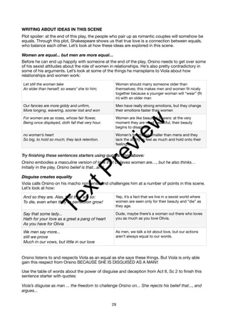 WRITING ABOUT IDEAS IN THIS SCENE
Plot spoiler: at the end of this play, the people who pair up as romantic couples will somehow be
equals. Through this plot, Shakespeare shows us that true love is a connection between equals,
who balance each other. Let’s look at how these ideas are explored in this scene.
Women are equal... but men are more equal…
Before he can end up happily with someone at the end of the play, Orsino needs to get over some
of his sexist attitudes about the role of women in relationships. He’s also pretty contradictory in
some of his arguments. Let’s look at some of the things he mansplains to Viola about how
relationships and women work:
Try finishing these sentences starters using quotes from above:
Orsino embodies a masculine version of love that believes women are…, but he also thinks…
Initially in the play, Orsino belief is that...and...
Disguise creates equality
Viola calls Orsino on his macho nonsense and challenges him at a number of points in this scene.
Let’s look at how:
Orsino listens to and respects Viola as an equal as she says these things. But Viola is only able
gain this respect from Orsino BECAUSE SHE IS DISGUISED AS A MAN!!
Use the table of words about the power of disguise and deception from Act II, Sc 2 to finish this
sentence starter with quotes:
Viola’s disguise as man ... the freedom to challenge Orsino on... She rejects his belief that..., and
argues...
Let still the woman take
An elder than herself; so wears* she to him;
Women should marry someone older than
themselves; this makes men and women fit nicely
together because a younger woman will “wear” (fit
in) with an older man
Our fancies are more giddy and unfirm,
More longing, wavering, sooner lost and won
Men have really strong emotions, but they change
their emotions faster than women
For women are as roses, whose fair flower,
Being once displayed, doth fall that very hour.
Women are like beautiful flowers: at the very
moment they are most beautiful, their beauty
begins to disappear.
no woman’s heart
So big, to hold so much; they lack retention.
Women’s hearts are smaller than mens and they
lack the ability to feel as much and hold onto their
feelings.
And so they are. Alas, that they are so:
To die, even when they to perfection grow!
Yep, it’s a fact that we live in a sexist world where
women are seen only for their beauty and “die” as
they age.
Say that some lady...
Hath for your love as a great a pang of heart
As you have for Olivia
Dude, maybe there’s a woman out there who loves
you as much as you love Olivia.
We men say more...
still we prove
Much in our vows, but little in our love
As men, we talk a lot about love, but our actions
aren’t always equal to our words.
29
T
e
x
t
P
r
e
v
i
e
w
 
