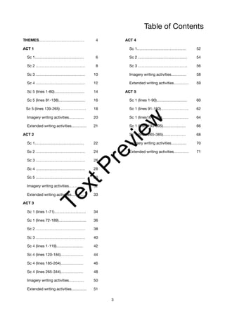 Table of Contents
THEMES……………………………… 4 ACT 4
ACT 1 Sc 1………………………………… 52
Sc 1………………………………… 6 Sc 2 ………………………………… 54
Sc 2 ………………………………… 8 Sc 3 ………………………………… 56
Sc 3 ………………………………… 10 Imagery writing activities………… 58
Sc 4 ………………………………… 12 Extended writing activities………… 59
Sc 5 (lines 1-80)…………………… 14 ACT 5
Sc 5 (lines 81-138)………………… 16 Sc 1 (lines 1-90)…………………… 60
Sc 5 (lines 139-265)………………… 18 Sc 1 (lines 91-160)…………………. 62
Imagery writing activities………… 20 Sc 1 (lines161-192)………………… 64
Extended writing activities………… 21 Sc 1 (lines 193-305)……………… 66
ACT 2 Sc 1 (lines 265-385)……………… 68
Sc 1………………………………… 22 Imagery writing activities………… 70
Sc 2 ………………………………… 24 Extended writing activities………… 71
Sc 3 ………………………………… 26
Sc 4 ………………………………… 28
Sc 5 ………………………………… 30
Imagery writing activities………… 32
Extended writing activities………… 33
ACT 3
Sc 1 (lines 1-71)……………………. 34
Sc 1 (lines 72-189)…………………. 36
Sc 2 ………………………………… 38
Sc 3 ………………………………… 40
Sc 4 (lines 1-119)………………… 42
Sc 4 (lines 120-184)……………… 44
Sc 4 (lines 185-264)……………… 46
Sc 4 (lines 265-344)……………… 48
Imagery writing activities………… 50
Extended writing activities………… 51
3
T
e
x
t
P
r
e
v
i
e
w
 