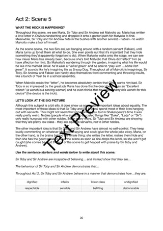 Act 2: Scene 5
WHAT THE HECK IS HAPPENING?
Throughout this scene, we see Maria, Sir Toby and Sir Andrew set Malvolio up. Maria has written
a love letter in Olivia’s handwriting and dropped it onto a garden path for Malvolio to find.
Meanwhile, Sir Toby and Sir Andrew hide in the bushes with another servant - Fabian - to watch
Malvolio make a fool of himself.
As the scene opens, the two Sirs are just hanging around with a random servant (Fabian), until
Maria turns up to tell them all what to do. She even points out that it’s important that they hide
(something they’d apparently forgotten to do). When Malvolio walks onto the stage, we can see
how clever Maria has already been, because she’s told Malvolio that Olivia did “affect” him (ie
have affection for him). So Malvolio’s wandering through the garden, imagining what his life would
be like if he married Olivia: he’d wear a “velvet gown” and be able to “play with …some rich
jewel”. It sounds like he’s imagining life as Snoop Dog. Throughout all of Malvolio’s imaginings, Sir
Toby, Sir Andrew and Fabian can hardly stop themselves from commenting and throwing insults,
like a bunch of Year 8s in a school assembly.
When Malvolio reads the “letter”, he becomes absolutely certain that Olivia wants him bad. Sir
Toby is so impressed by the great job Maria has done that he describes her as an “Excellent
wench” (a wench is a serving woman) and he even thinks that he “could marry this wench for this
device” (the device is the trick).
LET’S LOOK AT THE BIG PICTURE
Although this subplot is a bit silly, it does show us some really important ideas about equality. The
most important of these ideas is that Sir Toby and Sir Andrew spend most of their lives hanging
out with servants. This might not seem that important to you, but in Shakespeare’s time it was
really pretty weird. Nobles (people who expect to be called things like “Duke”, “Lady” or “Sir”)
only really hung out with other nobles. So, in many ways, Sir Toby and Sir Andrew are showing
that they are pretty low class - they are equal to servants, not to other nobles.
The other important idea is that Sir Toby and Sir Andrew have almost no self-control. They keep
loudly commenting on whatever Malvolio is saying and could give the whole joke away. Maria, on
the other hand, is the brains behind the whole thing: she writes the letter, makes them hide and
then she has the good sense to leave the scene as soon as she drops the letter, so she won’t get
caught (she comes back at the end of the scene to get heaped with praise by Sir Toby and
Andrew).
Use the sentence starters and words below to write about this scene:
Sir Toby and Sir Andrew are incapable of behaving… and instead show that they are…
The behaviour of Sir Toby and Sir Andrew demonstrates that…
Throughout Act 2, Sir Toby and Sir Andrew behave in a manner that demonstrates how…they are.
dignified inferior lower class undignified
respectable sensible befitting dishonorable
30
T
e
x
t
P
r
e
v
i
e
w
 