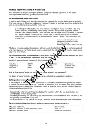 WRITING ABOUT THE IDEAS IN THIS SCENE
Yep, Malvolio is at it again, being an egotistic, pompous old snob. Let’s look at the ideas
Shakespeare explores through Malvolio’s behaviour.
It’s wrong to seek power over others
In his first part of this scene, Malvolio engages in a very specific fantasy about what he would do
if he were married to Olivia and had power. He doesn’t dream of having a good time and spending
a lot of money. Rather, this is what he thinks up:
[I would call] my officers about me, in my branched velvet gown, having come from a day bed,
where I have left Olivia sleeping - to ask for my kinsman* Toby. Seven of my people, with an
obedient start*, make out for him. I frown the while, and perchance wind up my watch, or play with
my - some rich jewel. Toby approaches; curtsies there to me - I extend my hand to him thus,
quenching* my familiar smile with an austere regard of control* - Saying, ‘You must amend your
drunkenness’
kinsman = relation (through marriage)
obedient start = jump at my command
quenching = stopping
austere regard of control = put on a cold glare
What’s so interesting about this speech, is the amount of detail Malvolio has in his fantasy about
what having power. He thinks about what he would look like with power and how he would show
his power over others.
Try using the sentence starters below to write about how this fantasy shows Malvolio is a SICK
PUPPY. In the first sentence, use words from the table.
Malvolio’s revenge fantasy towards Sir Toby, reveals a…
Now write a second sentence, using one or more quotes from his speech:
His dream of power includes the desire to... and..., illustrating his egotistic need for...
Self importance makes us blind
In the next part of the scene, when Malvolio picks up the fake letter from the ground, he is quick
to believe that it has been written by Olivia and is about him. This requires a fairly wilful blindness.
Rather than thinking about what Olivia really thinks or how she would actually behave, Malvolio
mistakenly believes that Olivia:
• has just left a letter lying on the ground about her true love when she has publicly said she
would not be courted by any man.
• would say something like be “surly (rude) with servants,” when she herself asks servants to do
things using phrases like “I pray you”.
• commended him for his “yellow stockings”, when (as Maria later points out), she hates yellow.
Try writing about Malvolio’s desires and actions with these sentence starters:
disturbing
vainglorious
conceited
desire
urge
wish
to demonstrate
to act out
to display
power over...
authority over...
control over...
Malvolio’s “self love”...
Malvolio’s blindness to the true nature of Olivia...
Malvolio’s desire for power...
drives him to...
fuels his...
makes him oblivious to...
31
T
e
x
t
P
r
e
v
i
e
w
 