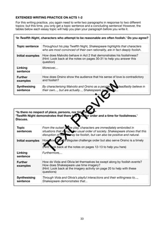 EXTENDED WRITING PRACTICE ON ACTS 1-2
For this writing practice, you again need to write two paragraphs in response to two different
topics: but this time, you only get a topic sentence and a concluding sentence! However, the
tables below each essay topic will help you plan your paragraph before you write it.
‘In Twelfth Night, characters who attempt to be reasonable are often foolish.’ Do you agree?
“Is there no respect of place, persons, nor time in you?”
‘Twelfth Night demonstrates that there is a time for order and a time for foolishness.’
Discuss.
Topic sentence Throughout his play Twelfth Night, Shakespeare highlights that characters
who are most convinced of their own rationality, are in fact deeply foolish.
Initial examples How does Malvolio behave in Act 2 that demonstrates his foolishness?
(Hint: Look back at the notes on pages 30-31 to help you answer this
question)
Linking
sentence
Moreover,...
Further
examples
How does Orsino show the audience that his sense of love is contradictory
and foolish?
Synthesising
sentence
By characterising Malvolio and Orsino as a people who steadfastly believe in
their own..., but are actually..., Shakespeare represents...
Topic
sentences
From the outset of the play, characters are immediately embroiled in
situations that disrupt the usual order of society. Shakespeare shows that this
disruption of norms may be foolish, but can also be positive and natural.
Initial examples How does Viola’s disguise challenge order but also serve Orsino is a timely
way?
(Hint: look back at the notes on pages 12-13 to help you here)
Linking
sentence
Furthermore,...
Further
examples
How do Viola and Olivia let themselves be swept along by foolish events?
How does Shakespeare use time imagery?
(Hint: Look back at the imagery activity on page 20 to help with these
questions)
Synthesising
sentence
Through Viola and Olivia’s playful interactions and their willingness to...,
Shakespeare demonstrates that...
33
T
e
x
t
P
r
e
v
i
e
w
 