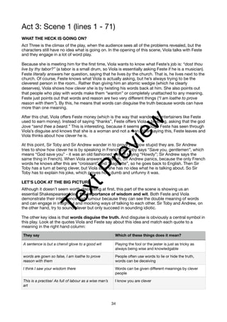 Act 3: Scene 1 (lines 1 - 71)
WHAT THE HECK IS GOING ON?
Act Three is the climax of the play, when the audience sees all of the problems revealed, but the
characters still have no idea what is going on. In the opening of this scene, Viola talks with Feste
and they engage in a lot of word play.
Because she is meeting him for the first time, Viola wants to know what Feste’s job is: “dost thou
live by thy tabor?” (a tabor is a small drum, so Viola is essentially asking Feste if he is a musician).
Feste literally answers her question, saying that he lives by the church. That is, he lives next to the
church. Of course, Feste knows what Viola is actually asking, but he’s always trying to be the
cleverest person in the room.. Rather than giving him an atomic wedgie (which he clearly
deserves), Viola shows how clever she is by twisting his words back at him. She also points out
that people who play with words make them “wanton” or completely unattached to any meaning.
Feste just points out that words and reason are two very different things (“I am loathe to prove
reason with them”). By this, he means that words can disguise the truth because words can have
more than one meaning.
After this chat, Viola offers Feste money (which is the way that wandering entertainers like Feste
used to earn money). Instead of saying “thanks”, Feste offers Viola a blessing, asking that the god
Jove “send thee a beard.” This is interesting, because it seems as though Feste has seen through
Viola’s disguise and knows that she is a woman and not a man. After saying this, Feste leaves and
Viola thinks about how clever he is.
At this point, Sir Toby and Sir Andrew wander in to prove just how stupid they are. Sir Andrew
tries to show how clever he is by speaking in French (Sir Toby says “Save you, gentlemen”, which
means “God save you” - it was an old fashioned way of saying “Howdy”; Sir Andrew says the
same thing in French). When Viola answers in French, Sir Andrew panics, because the only French
words he knows after this are “croissant” and “baguette”, so he goes back to English. Then Sir
Toby has a turn at being clever, but Viola says she has no idea what he is talking about. So Sir
Toby has to explain his joke, which proves how dumb and unfunny it was.
LET’S LOOK AT THE BIG PICTURE
Although it doesn’t seem worth discussing at first, this part of the scene is showing us an
essential Shakespearean idea: the importance of wisdom and wit. Both Feste and Viola
demonstrate their intelligence and humour because they can see the double meaning of words
and can engage in insightful and mocking ways of talking to each other. Sir Toby and Andrew, on
the other hand, try to sound clever but only succeed in sounding idiotic.
The other key idea is that words disguise the truth. And disguise is obviously a central symbol in
this play. Look at the quotes Viola and Feste say about this idea and match each quote to a
meaning in the right hand column:
They say Which of these things does it mean?
A sentence is but a chervil glove to a good wit Playing the fool or the jester is just as tricky as
always being wise and knowledgable
words are gown so false, I am loathe to prove
reason with them
People often use words to lie or hide the truth,
words can be deceiving
I think I saw your wisdom there Words can be given different meanings by clever
people
This is a practise/ As full of labour as a wise man’s
art
I know you are clever
34
T
e
x
t
P
r
e
v
i
e
w
 