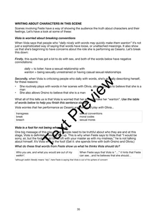 WRITING ABOUT CHARACTERS IN THIS SCENE
Scenes involving Feste have a way of showing the audience the truth about characters and their
feelings. Let’s have a look at some of these:
Viola is worried about breaking conventions
When Viola says that people who “dally nicely with words may quickly make them wanton” it’s not
just a sophisticated way of saying that words have loose, or unattached meanings. It also show
us that she’s beginning to have concerns about the role she is performing as Cesario. Let’s break
this down:
Firstly, this quote has got a lot to do with sex, and both of the words below have negative
connotations:
dally = to loiter; have a sexual relationship with
wanton = being sexually unrestrained or having casual sexual relationships
Secondly, when Viola is criticising people who dally with words, she’s actually describing herself,
for these reasons:
• She routinely plays with words in her scenes with Olivia, allowing Olivia to believe that she is a
man
• She also allows Orsino to believe that she is a man
What all of this tells us is that Viola is worried that her actions make her “wanton”. Use the table
of words below to help you finish this sentence starter:
Viola worries that her performance as Cesario and her word play with Olivia...
Viola is a fool for not being who she is
One big message of this play is that people need to be truthful about who they are and at this
stage, Viola is definitely messing this up. This is why when Feste says to Viola that “I would be
sorry, sir, but the fool should be as oft with your master as with my mistress,” he is not talking
about himself. It’s Viola who is the fool! (Get it: she spends time with both Orsino and Olivia.)
What do these final words from Feste show us what he thinks Viola should do?
*although welkin literally means “sky”, here Feste is saying that Viola is out of his sphere of concern
transgress
break
breach
sexual conventions
moral codes
sexual mores
Who you are, and what you would are out of my
welkin*.
When Feste says that Viola is “…” it hints that Feste
can see…and he believes that she should…
35
T
e
x
t
P
r
e
v
i
e
w
 