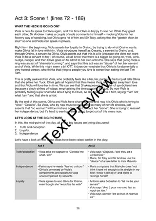 Act 3: Scene 1 (lines 72 - 189)
WHAT THE HECK IS GOING ON?
Viola is here to speak to Olivia again, and this time Olivia is happy to see her. While they greet
each other, Sir Andrew makes a couple of rude comments to himself - mocking Viola for her
flowery way of speaking, but Olivia gets rid of him and Sir Toby, asking that the “garden door be
shut” so she and Viola can speak in private.
Right from the beginning, Viola asserts her loyalty to Orsino, by trying to do what Orsino wants:
make Olivia fall in love with him. Viola introduces herself as Cesario, a servant to Orsino and,
through Orsino, a servant to Olivia. Olivia points out that this is a lie (because she does not want
Viola to be a servant to her - of course, we all know that there is a bigger lie going on, wink, wink,
nudge, nudge), and then Olivia goes on to admit to her own untruths. She says that giving Viola a
ring was an act of “shameful cunning”, and says that this act was an “abuse” of her, her servant
and of Viola. While this might seem a bit OTT, it does demonstrate that Olivia is fundamentally a
very honest person, who thinks that lying to people you love is worse than eating the last Tim
Tam.
This is pretty awkward for Viola, who probably feels like a liar, liar, pants on fire but just tells Olivia
that she pities her. Yuck. Olivia gets all hopeful that this means Viola is one step away from love
and that Viola will love her in time. We can see that Shakespeare is a master of symbolism here
because a clock strikes off-stage, emphasising the time passing. Genius. By now Viola is
probably feeling super shameful about lying to Olivia, so she gives Olivia a hint, saying “I am not
what I am” and that she is a fool.
By the end of this scene, Olivia and Viola have changed roles and now it is Olivia who is trying to
“woo” “Cesario”. So Viola, who by now must be regretting so many of her life choices, just
asserts that “no woman” will be mistress of her heart, except her “alone”. She is trying to reassert
her independence, but it’s hard to see how she’s going to get out of this mess now.
LET’S LOOK AT THE BIG PICTURE
In this, the mid-point of the play, all of the big issues are being discussed:
1. Truth and deception
2. Loyalty
3. Independence
Let’s have a look at how these ideas have been raised earlier in the play:
Act 1 Act 2
Truth/deception • Viola asks the captain to “Conceal me
what I am”
• Viola says “Disguise, I see thou art a
wickedness”
• Maria, Sir Toby and Sir Andrew use the
“device” of a fake letter to trick Malvolio
Independence • Feste says he needs “fear no colours”
• Olivia is unmoved by Viola’s
compliments and speaks to Viola
unaccompanied by servants
• Maria complains that Malvolio does “not
think I have wit enough to lie straight in my
bed: I know I can do it” and plans to
revenge herself
Loyalty • Viola agrees to woo Olivia for Orsino,
even though she “would be his wife”
• Antonio asks Sebastian to “let me be your
servant”
• Viola says “And I, poor monster, fast as
much on him.”
• Viola says women “are as true of heart as
we”
36
T
e
x
t
P
r
e
v
i
e
w
 
