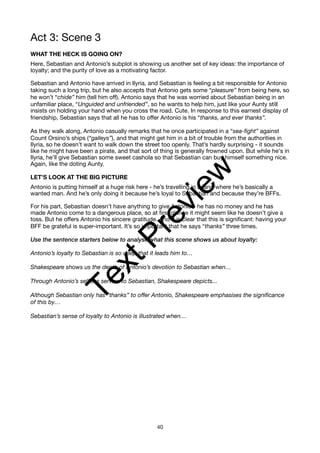 Act 3: Scene 3
WHAT THE HECK IS GOING ON?
Here, Sebastian and Antonio’s subplot is showing us another set of key ideas: the importance of
loyalty; and the purity of love as a motivating factor.
Sebastian and Antonio have arrived in Ilyria, and Sebastian is feeling a bit responsible for Antonio
taking such a long trip, but he also accepts that Antonio gets some “pleasure” from being here, so
he won’t “chide” him (tell him off). Antonio says that he was worried about Sebastian being in an
unfamiliar place, “Unguided and unfriended”, so he wants to help him, just like your Aunty still
insists on holding your hand when you cross the road. Cute. In response to this earnest display of
friendship, Sebastian says that all he has to offer Antonio is his “thanks, and ever thanks”.
As they walk along, Antonio casually remarks that he once participated in a “sea-fight” against
Count Orsino’s ships (“galleys”), and that might get him in a bit of trouble from the authorities in
Ilyria, so he doesn’t want to walk down the street too openly. That’s hardly surprising - it sounds
like he might have been a pirate, and that sort of thing is generally frowned upon. But while he's in
Ilyria, he’ll give Sebastian some sweet cashola so that Sebastian can buy himself something nice.
Again, like the doting Aunty.
LET’S LOOK AT THE BIG PICTURE
Antonio is putting himself at a huge risk here - he’s travelling in a land where he’s basically a
wanted man. And he’s only doing it because he’s loyal to Sebastian and because they’re BFFs.
For his part, Sebastian doesn’t have anything to give Antonio - he has no money and he has
made Antonio come to a dangerous place, so at first glance it might seem like he doesn’t give a
toss. But he offers Antonio his sincere gratitude. And it is clear that this is significant: having your
BFF be grateful is super-important. It’s so important that he says “thanks” three times.
Use the sentence starters below to analyse what this scene shows us about loyalty:
Antonio’s loyalty to Sebastian is so deep that it leads him to…
Shakespeare shows us the depth of Antonio’s devotion to Sebastian when…
Through Antonio’s selfless service to Sebastian, Shakespeare depicts...
Although Sebastian only has “thanks” to offer Antonio, Shakespeare emphasises the significance
of this by…
Sebastian’s sense of loyalty to Antonio is illustrated when…
40
T
e
x
t
P
r
e
v
i
e
w
 