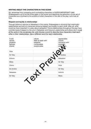 WRITING ABOUT THE CHARACTERS IN THIS SCENE
So, remember how comparing and contrasting characters is SUPER IMPORTANT? Well,
Shakespeare’s up to his old tricks again in this scene and depicting the behaviour of one set of
characters as a contrast to the actions of other characters in the rest of the play. Let’s look at
how.
Respect and loyalty in relationships
Through Antonio’s service to Sebastian in this scene, Shakespeare is showing that meaningful
relationships are built on characters showing respect and loyalty to each other. After all, what
could be more important in a play about deception? Some relationships throughout the play have
a similar level of respect to the one in Sebastian and Antonio’s relationship and others don’t. Look
at the verbs in the vocabulary list, and choose a word to describe how characters treat each
other in their relationships. Use a different word for each relationship.
trusts
serves
protects
betrays
shares
values
feels at ease with
respects
manipulates
reciprocates
appreciates
mocks
connects with
supports
patronises
Viola Orsino
Sir Toby Sir Andrew
Antonio Sebastian
Maria Sir Toby
Orsino Viola
Sir Andrew Sir Toby
Sebastian Antonio
Sir Toby Maria
41
T
e
x
t
P
r
e
v
i
e
w
 