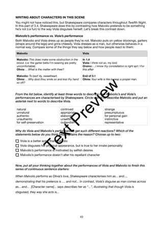 WRITING ABOUT CHARACTERS IN THIS SCENE
You might not have noticed this, but Shakespeare compares characters throughout Twelfth Night.
In this part of 3.4, Shakespeare does this by contrasting how Malvolio pretends to be something
he’s not (i.e fun) to the way Viola disguises herself. Let’s break this contrast down.
Malvolio’s performance vs. Viola’s performance
Both Malvolio and Viola dress up as people they’re not. Malvolio puts on yellow stockings, garters
(straps around the legs) and grins cheesily. Viola dresses as a man, but otherwise behaves in a
normal way. Compare some of the things they say below and how people react to them:
From the list below, identify at least three words to describe how Malvolio’s and Viola’s
performances are characterised by Shakespeare. Circle words to describe Malvolio and put an
asterisk next to words to describe Viola.
Why do Viola and Malvolio’s performances get such different reactions? Which of the
statements below do you think best explains the reason? Choose up to two:
Viola is a better actor than Malvolio
Viola disguises her physical appearance, but is true to her innate personality
Malvolio’s performance is motivated by selfish desires
Malvolio’s performance doesn’t alter his repellant character
Now, put all your thinking together about the performances of Viola and Malvolio to finish this
series of continuous sentence starters:
When Malvolio performs as Olivia’s love, Shakespeare characterises him as... and...,
demonstrating that his pretence is .... and not... In contrast, Viola’s disguise as man comes across
as... and... [Character name]... says describes her as “...”, illustrating that though Viola is
disguised, they way she acts is...
Malvolio Viola
Malvolio: This does make some obstruction in the
blood. (i.e: the garter belts I’m wearing are pretty
uncomfortable)
Olivia: …What is the matter with thee?
Malvolio: To bed! Ay, sweetheart.
Olivia: …Why dost thou smile so and kiss thy hand
so oft?
In 1.4
Viola: I think not so, my lord.
Orsino: …I know thy constellation is right apt / For
this affair
End of 3.1
Olivia: Your wife is like to reap a proper man.
natural
unnatural
authentic
unauthentic
for self-preservation
contrived
appropriate
elaborate
unsettling
outlandish
strange
presumptuous
for personal gain
instinctive
representative
43
T
e
x
t
P
r
e
v
i
e
w
 