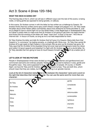 Act 3: Scene 4 (lines 120-184)
WHAT THE HECK IS GOING ON?
The final big idea of Act 3, which we will see in different ways over the rest of this scene, is being
noble, or being gentle (as opposed to being ignoble, or callous).
In this scene, Sir Andrew comes in with the letter he has written as a challenge to Cesario. Sir
Andrew thinks that he’s written some spicy stuff (“there’s vinegar and pepper in’t”). Sir Toby reads
the letter aloud while Fabian offers commentary about how awesome he thinks the letter is. Just
as it’s illegal to have a sword fight out on the street today, it was illegal back in Shakespeare’s day,
so Fabian is pretty keen to make sure that Sir Andrew is not going to get them into legal dramas -
and thinks that the wording of the letter will “keep” them from “a blow of the law”. He’s like an
internet troll - in favour of insults, so long as he is not held responsible for them.
Sir Toby finishes the letter and tells Sir Andrew that he’ll give it to Cesario; Maria tells them that
Cesario is “in commerce” (ie trading remarks, or chatting) with Olivia now. Sir Toby then sends Sir
Andrew off to get ready to fight Cesario in the orchard. But as soon as Sir Andrew has gone, Sir
Toby says that Sir A’s letter is the stupidest thing he’s ever read and that Cesario looks too clever
and noble (“of good capacity and breeding”) to fight with Sir Andrew over such a dumb letter. So
Sir Toby decides that he’s going to have to insult Cesario himself, because he’ll do a better job of
it.
LET’S LOOK AT THE BIG PICTURE
People in Shakespearean times were divided up into nobles (gentlemen and gentlewomen) and
commoners (servants and ordinary people). Nobles were supposed to behave in wise, gentle and
thoughtful ways - they were supposed to be a “better” class of people. Of course, in Twelfth
Night, we have Sir Toby and Sir Andrew acting like absolute turnips. They are both Sirs, which
should mean that they are nobles, but they are behaving in an ignoble manner.
Look at the list of characters below. Draw a line between the characters’ name and a word on
the right that describes their behaviour so far. You can use the same word for more than one
character:
Sir Toby
Sir Andrew
Maria
Malvolio
Olivia
Viola
Feste
gentle
considerate
noble
dishonourable
contemptible
righteous
shameful
virtuous
44
T
e
x
t
P
r
e
v
i
e
w
 
