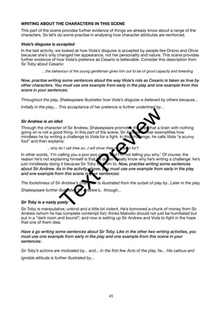 WRITING ABOUT THE CHARACTERS IN THIS SCENE
This part of the scene provides further evidence of things we already know about a range of the
characters. So let’s do some practise in analysing how character attributes are reinforced.
Viola’s disguise is accepted
In the last activity, we looked at how Viola’s disguise is accepted by people like Orsino and Olivia
because she’s only changed her appearance, not her personality and nature. This scene provides
further evidence of how Viola’s pretence as Cesario is believable. Consider this description from
Sir Toby about Cesario:
...the behaviour of the young gentleman gives him out to be of good capacity and breeding
Now, practise writing some sentences about the way Viola’s role as Cesario is taken as true by
other characters. You must use one example from early in the play and one example from this
scene in your sentences:
Throughout the play, Shakespeare illustrates how Viola’s disguise is believed by others because...
Initially in the play,... This acceptance of her pretence is further underlined by…
Sir Andrew is an idiot
Through the character of Sir Andrew, Shakespeare promotes the idea that a brain with nothing
going on is not a good thing. In this part of the scene, Sir Andrew further exemplifies how
mindless he by writing a challenge to Viola for a fight. In this challenge, he calls Viola “a scurvy
fool” and then explains:
...why do I call thee so...I will show thee no reason for’t
In other words, ‘I’m calling you a poo poo pants and I’m not telling you why.’ Of course, the
reason he’s not explaining himself is that he doesn’t really know why he’s writing a challenge: he’s
just mindlessly doing it because Sir Toby told him to. Now, practise writing some sentences
about Sir Andrew. As in the activity above, you must use one example from early in the play
and one example from this scene in your sentences:
The foolishness of Sir Andrew’s character is illustrated from the outset of play by...Later in the play,
Shakespeare further illustrates Sir Andrew’s.. through...
Sir Toby is a nasty pasty
Sir Toby is manipulative, unkind and a little bit violent. He’s borrowed a chunk of money from Sir
Andrew (whom he has complete contempt for); thinks Malvolio should not just be humiliated but
put in a “dark room and bound”; and now is setting up Sir Andrew and Viola to fight in the hope
that one of them dies.
Have a go writing some sentences about Sir Toby. Like in the other two writing activities, you
must use one example from early in the play and one example from this scene in your
sentences:
Sir Toby’s actions are motivated by... and... In the first few Acts of the play, he... His callous and
ignoble attitude is further illustrated by...
45
T
e
x
t
P
r
e
v
i
e
w
 
