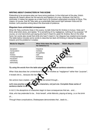 WRITING ABOUT CHARACTERS IN THIS SCENE
Pretending to be someone else can have some positives. In the initial part of the play, Viola’s
disguise as Cesario allows her the security and freedom of a man. However, this has it’s
downside: it makes her appear as a male rival to Sir Andrew’s attempted courtship of Olivia. This
means, of course, that Sir Toby sets up a potentially fatal sword fight between Viola and Sir
Andrew. Let’s practise writing about this downside of pretence.
Disguises have unintended consequences
When Sir Toby confronts Viola in this scene, he tells Viola that Sir Andrew is furious. Viola can’t
think what she’s done, and replies: “It is something of my negligence, nothing of my purpose.” Of
course, on one hand she’s just saying she hasn’t meant to upset Sir Andrew. But on the other
hand, her words also reveal that while she hasn’t meant it, her disguise has created some issues.
The table below includes some words to describe her (lack of) thinking in taking the disguise of
Cesario and the problems it creates:
Try using the words from the table above to complete these sentence starters:
When Viola describes her unintentional insult to Sir Andrew as “negligence” rather than “purpose”,
it reveals she is... because she has failed to…
Her actions have created...which can only be solved through...
Let’s now practise writing about two characters, not just one. Complete these series of
sentence starter to do this:
In Act 3, the deceptions of characters begin to have consequences that are... and... .
Viola, who has pretended to be... finds herself...while Malvolio, playing at being...is on the brink
of…
Through these complications, Shakespeare demonstrates that…leads to…
Words for disguise When Viola takes the disguise
her behaviour is:
Viola’s disguise creates:
deception
manipulation
deceit
trickery
misrepresentation
fraudulent
mendacity
dishonesty
impulsive
reckless
thoughtless
rash
foolhardy
heedless
confusion
problems
threats
uncertainty
bewilderment
47
T
e
x
t
P
r
e
v
i
e
w
 