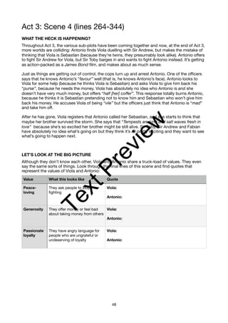 Act 3: Scene 4 (lines 264-344)
WHAT THE HECK IS HAPPENING?
Throughout Act 3, the various sub-plots have been coming together and now, at the end of Act 3,
more worlds are colliding: Antonio finds Viola duelling with Sir Andrew, but makes the mistake of
thinking that Viola is Sebastian (because they’re twins, they presumably look alike). Antonio offers
to fight Sir Andrew for Viola, but Sir Toby barges in and wants to fight Antonio instead. It’s getting
as action-packed as a James Bond film, and makes about as much sense.
Just as things are getting out of control, the cops turn up and arrest Antonio. One of the officers
says that he knows Antonio’s “favour” well (that is, he knows Antonio’s face). Antonio looks to
Viola for some help (because he thinks Viola is Sebastian) and asks Viola to give him back his
“purse”, because he needs the money. Viola has absolutely no idea who Antonio is and she
doesn’t have very much money, but offers “half [her] coffer”. This response totally burns Antonio,
because he thinks it is Sebastian pretending not to know him and Sebastian who won’t give him
back his money. He accuses Viola of being “vile” but the officers just think that Antonio is “mad”
and take him off.
After he has gone, Viola registers that Antonio called her Sebastian, and she starts to think that
maybe her brother survived the storm. She says that “Tempests are kind and salt waves fresh in
love” because she’s so excited her brother might be still alive. Sir Toby, Sir Andrew and Fabian
have absolutely no idea what’s going on but they think it’s all pretty exciting and they want to see
what’s going to happen next.
LET’S LOOK AT THE BIG PICTURE
Although they don’t know each other, Viola and Antonio share a truck-load of values. They even
say the same sorts of things. Look through the final lines of this scene and find quotes that
represent the values of Viola and Antonio:
Value What this looks like Quote
Peace-
loving
They ask people to stop
fighting
Viola:
Antonio:
Generosity They offer money or feel bad
about taking money from others
Viola:
Antonio:
Passionate
loyalty
They have angry language for
people who are ungrateful or
undeserving of loyalty
Viola:
Antonio:
48
T
e
x
t
P
r
e
v
i
e
w
 