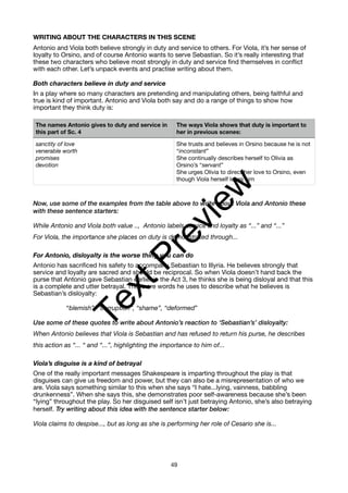 WRITING ABOUT THE CHARACTERS IN THIS SCENE
Antonio and Viola both believe strongly in duty and service to others. For Viola, it’s her sense of
loyalty to Orsino, and of course Antonio wants to serve Sebastian. So it’s really interesting that
these two characters who believe most strongly in duty and service find themselves in conflict
with each other. Let’s unpack events and practise writing about them.
Both characters believe in duty and service
In a play where so many characters are pretending and manipulating others, being faithful and
true is kind of important. Antonio and Viola both say and do a range of things to show how
important they think duty is:
Now, use some of the examples from the table above to write about Viola and Antonio these
with these sentence starters:
While Antonio and Viola both value .., Antonio labels service and loyalty as “...” and “...”
For Viola, the importance she places on duty is demonstrated through...
For Antonio, disloyalty is the worse thing you can do
Antonio has sacrificed his safety to accompany Sebastian to Illyria. He believes strongly that
service and loyalty are sacred and should be reciprocal. So when Viola doesn’t hand back the
purse that Antonio gave Sebastian earlier in the Act 3, he thinks she is being disloyal and that this
is a complete and utter betrayal. These are words he uses to describe what he believes is
Sebastian’s disloyalty:
“blemish”, “corruption”, “shame”, “deformed”
Use some of these quotes to write about Antonio’s reaction to ‘Sebastian’s’ disloyalty:
When Antonio believes that Viola is Sebastian and has refused to return his purse, he describes
this action as “... “ and “...”, highlighting the importance to him of...
Viola’s disguise is a kind of betrayal
One of the really important messages Shakespeare is imparting throughout the play is that
disguises can give us freedom and power, but they can also be a misrepresentation of who we
are. Viola says something similar to this when she says “I hate...lying, vainness, babbling
drunkenness”. When she says this, she demonstrates poor self-awareness because she’s been
“lying” throughout the play. So her disguised self isn’t just betraying Antonio, she’s also betraying
herself. Try writing about this idea with the sentence starter below:
Viola claims to despise..., but as long as she is performing her role of Cesario she is...
The names Antonio gives to duty and service in
this part of Sc. 4
The ways Viola shows that duty is important to
her in previous scenes:
sanctity of love
venerable worth
promises
devotion
She trusts and believes in Orsino because he is not
“inconstant”
She continually describes herself to Olivia as
Orsino’s “servant”
She urges Olivia to direct her love to Orsino, even
though Viola herself loves him
49
T
e
x
t
P
r
e
v
i
e
w
 