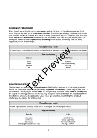REASON OR FOOLISHNESS
Even though we all like things to make sense most of the time, on the odd occasion we don’t
mind if things are well, um, a bit strange or foolish. That’s why we all like a bit of comedy, except
that teacher, you know, the one who has absolutely no sense of humour. There is a time for things
to be logical and reasonable (like when you’ve studied for your SAC and you want to get a fair
mark) and there is a time for play or day dreaming (like in school assembly). That’s a really
important point in Twelfth Night.
DISORDER OR ORDER
There’s about as much chaos and confusion in Twelfth Night as there is in the average school
locker. No one wants things to be completely organised and ordered: unless they’re your Year 12
co-ordinator. Or maybe you do like rules, but you probably think that some rules of society are a
bit stupid, like letting politicians run the country. Everyone wants to disrupt the social order from
time to time, otherwise the patriarchy would never get smashed. Twelfth Night is all about
challenging the norms (for a little while).
Example essay topic:
In Twelfth Night, characters who attempt to be reasonable are often foolish. To what extent do you agree?
Key vocabulary:
reason foolishness
logic
sense
intellect
wit
stupidity
misunderstanding
tricking
jesting
Example essay topic:
Twelfth Night presents a society which can be challenged, but not changed. Discuss.
Key vocabulary:
disorder order
disruption
confusion
disturbance
changing the established way
social norms
being organised
the mores of society
having a system
5
T
e
x
t
P
r
e
v
i
e
w
 
