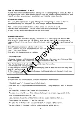 WRITING ABOUT IMAGERY IN ACT 3
In Act 3, there continues to be references to being sick or overdoing things to excess, but there is
also a return to the idea of doing things in the right time. And, although Malvolio received his letter
in Act 2, here there is more imagery about letters and the tricksy nature of words.
Sickness and excess:
Once again, Shakespeare uses imagery of being sick or doing things to excess to show his
audience how being sick is a symbol of a moral failing in the world of Twelfth Night.
Viola: I am almost sick for one [beard: i.e. she is almost sick for Orsino’s beard]
Maria: For there is no Christian…can ever believe such impossible passages of grossness.
Sir Toby: His very genius have taken the infection of the device
When the time is right:
More than any other character in the play, Olivia seems to be preoccupied with the idea of the
time being right. This is especially true of Act 3, when she describes some things that need to
happen at the right time, and other emotions, like love or madness, as happening at inappropriate
times.
Olivia: The clock upbraids me with the waste of time.
Olivia:…when wit and youth is come to harvest, /Your wife is like to reap a proper man.
Olivia: …love’s night is noon
Olivia: Why, this is very midsummer madness.
Letters and words:
In this play, words are not to be trusted. Even words that are written down, as in letters, can’t be
trusted. Throughout Act 3, Shakespeare becomes more explicit about this.
Viola: they that dally nicely with words may quickly make them wanton.
Feste: Indeed words are very rascals
Sir Toby [telling Sir Andrew to write a letter challenging Viola]: as many lies as will like in thy sheet
of paper…set ‘em down.
Sir Toby: Now will I not deliver his letter [because it will] breed no terror in the youth: he will find it
comes from a clodpole.
Writing practice:
Using the notes and evidence above, complete the sentence starters below:
• When Viola says “…”, it reveals how…she feels about…
• Both Maria and Sir Toby hint that Malvolio’s behaviour is…, using imagery of…and…to describe
him.
• Throughout Act 3, Olivia is preoccupied with doing things in…
• There are times in Act 3, when Olivia indicates that people’s actions are inappropriate for the
time, such as when she describes… as…
• Viola and Feste discuss the confusion that words can cause, describing them as…
• Feste believes that words are “…” and that they can…
• The letter that Sir Andrew writes shows him to be “…”, which is not his intention.
• The second letter of the play adds further evidence that the written word is…
50
T
e
x
t
P
r
e
v
i
e
w
 