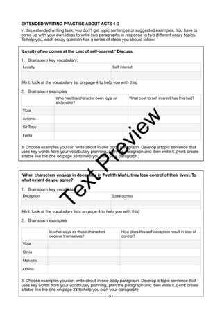 EXTENDED WRITING PRACTISE ABOUT ACTS 1-3
In this extended writing task, you don’t get topic sentences or suggested examples. You have to
come up with your own ideas to write two paragraphs in response to two different essay topics.
To help you, each essay question has a series of steps you should follow:
‘Loyalty often comes at the cost of self-interest.’ Discuss.
1. Brainstorm key vocabulary:
(Hint: look at the vocabulary list on page 4 to help you with this)
2. Brainstorm examples
3. Choose examples you can write about in one body paragraph. Develop a topic sentence that
uses key words from your vocabulary planning, plan the paragraph and then write it. (Hint: create
a table like the one on page 33 to help you plan your paragraph.)
‘When characters engage in deception in Twelfth Night, they lose control of their lives’. To
what extent do you agree?
1. Brainstorm key vocabulary:
(Hint: look at the vocabulary lists on page 4 to help you with this)
2. Brainstorm examples
3. Choose examples you can write about in one body paragraph. Develop a topic sentence that
uses key words from your vocabulary planning, plan the paragraph and then write it. (Hint: create
a table like the one on page 33 to help you plan your paragraph)
Loyalty Self interest
Who has this character been loyal or
disloyal to?
What cost to self interest has this had?
Viola
Antonio
Sir Toby
Feste
Deception Lose control
In what ways do these characters
deceive themselves?
How does this self deception result in loss of
control?
Viola
Olivia
Malvolio
Orsino
51
T
e
x
t
P
r
e
v
i
e
w
 