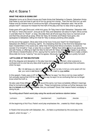 Act 4: Scene 1
WHAT THE HECK IS GOING ON?
Sebastian turns up to Olivia’s house and Feste thinks that Sebastian is Cesario. Sebastian thinks
that Feste is nuts and tries to get rid of him by giving him money. Then the two Sirs turn up with
Fabian and Sir Andrew tries to continue the fight. Unsurprisingly, Sebastian asks “Are all the
people mad?”, because he missed the first half of the play and has no idea what is going on.
Feste goes off to get Olivia and, while he’s gone, Sir Toby tries to fight Sebastian. Sebastian tells
Sir Toby to “draw [his] sword”, and just as Sir Toby and Sebastian are about to fight, Olivia comes
in and tells them to “Hold!”, or stop. She tells them all off and says they have no manners at all
and that they should all go away. When Sir Toby, Sir Andrew and Fabian have gone, she
apologises to Sebastian, telling him that Sir Toby is always pranking other people.
At the end of her speech, Olivia also hints at her love (“one poor heart”) for Viola/Cesario/
Sebastian (it’s REALLY confusing, right?). It’s interesting that this is the third time Sebastian has
been misidentified in this scene and, rather than thinking that Olivia is bonkers, he starts to
wonder if he himself is “mad, or else this is a dream”. Rather than telling Olivia to go away (like he
did with Feste), or offering to fight her (like he did with Sir Toby), Sebastian is happy to go along
with Olivia’s misidentification of him, saying that he wants to keep sleeping if this is really a dream.
Olivia tells him to be “ruled by” her and he agrees. Obviously, he thinks Olivia is pretty hot stuff.
LET’S LOOK AT THE BIG PICTURE
All of the disguise and deception in the play have led us to this moment, when everyone is
confused and no one has any idea what is going on. Feste’s speech epitomises this confusion,
when he says:
No, I do not know you; nor am I not sent to you by my lady, to bid you come speak with her;
nor your name is not Master Cesario; nor this is not my nose neither.
In this speech, Feste uses a LOT of negatives: when he says “nor this is not my nose neither”,
he’s actually saying that it IS his nose, but the way he says it is so confusing that we no longer
know what the truth is.
He also uses three different words that sound the same, but have completely different meanings
(they’re homophones): No, know and nose. These homophones confuse us further because now
no-one knows anything about noses. Are you confused? Good, that means Feste’s wordplay is
doing its job.
Try writing about Feste’s word play using the words and sentence starters below:
At the beginning of Act Four, Feste’s word play emphasises the…created by Viola’s disguise.
In Feste’s first encounter with Sebastian, the …he feels is symbolised by the word play in his
speech, when he says “…”
confusion bafflement bewilderment mystification disorder
52
T
e
x
t
P
r
e
v
i
e
w
 
