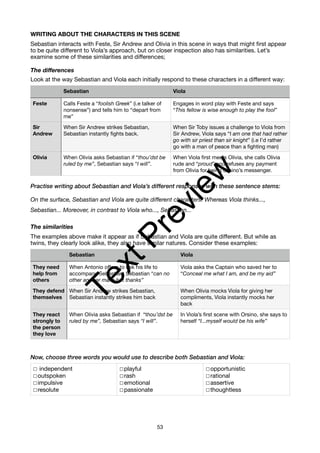 WRITING ABOUT THE CHARACTERS IN THIS SCENE
Sebastian interacts with Feste, Sir Andrew and Olivia in this scene in ways that might first appear
to be quite different to Viola’s approach, but on closer inspection also has similarities. Let’s
examine some of these similarities and differences;
The differences
Look at the way Sebastian and Viola each initially respond to these characters in a different way:
Practise writing about Sebastian and Viola’s different responses with these sentence stems:
On the surface, Sebastian and Viola are quite different characters. Whereas Viola thinks...,
Sebastian... Moreover, in contrast to Viola who..., Sebastian...
The similarities
The examples above make it appear as if Sebastian and Viola are quite different. But while as
twins, they clearly look alike, they also have similar natures. Consider these examples:
Now, choose three words you would use to describe both Sebastian and Viola:
Sebastian Viola
Feste Calls Feste a “foolish Greek” (i.e talker of
nonsense”) and tells him to “depart from
me”
Engages in word play with Feste and says
“This fellow is wise enough to play the fool”
Sir
Andrew
When Sir Andrew strikes Sebastian,
Sebastian instantly fights back.
When Sir Toby issues a challenge to Viola from
Sir Andrew, Viola says “I am one that had rather
go with sir priest than sir knight” (i.e I’d rather
go with a man of peace than a fighting man)
Olivia When Olivia asks Sebastian if “thou’dst be
ruled by me”, Sebastian says “I will”.
When Viola first meets Olivia, she calls Olivia
rude and “proud” and refuses any payment
from Olivia for being Orsino’s messenger.
Sebastian Viola
They need
help from
others
When Antonio offers to risk his life to
accompany Sebastian, Sebastian “can no
other answer make but thanks”
Viola asks the Captain who saved her to
“Conceal me what I am, and be my aid”
They defend
themselves
When Sir Andrew strikes Sebastian,
Sebastian instantly strikes him back
When Olivia mocks Viola for giving her
compliments, Viola instantly mocks her
back
They react
strongly to
the person
they love
When Olivia asks Sebastian if “thou’dst be
ruled by me”, Sebastian says “I will”.
In Viola’s first scene with Orsino, she says to
herself “I...myself would be his wife”
☐ independent
☐outspoken
☐impulsive
☐resolute
☐playful
☐rash
☐emotional
☐passionate
☐opportunistic
☐rational
☐assertive
☐thoughtless
53
T
e
x
t
P
r
e
v
i
e
w
 