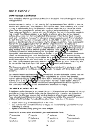 Act 4: Scene 2
WHAT THE HECK IS GOING ON?
Feste makes two different appearances to Malvolio in this scene. This is what happens during the
first appearance:
Malvolio has been locked up in a dark room by Sir Toby (even though Olivia told him to treat the
servant “with special care”). Now, Maria and Sir Toby have asked Feste to dress up as a “curate”
or priest to keep the joke going that Malvolio is crazy and needs help from people like priests.
When Feste first greets Malvolio, Malvolio asks him to go and speak to Olivia. Straight away,
Feste challenges Malvolio for needing help from Olivia (rather than being independent enough to
help himself). Then Malvolio goes on to say that he is suffering worse than anyone has ever
suffered. Like, worse even than having to study Shakespeare in Year 12. And it’s all everyone
else’s fault - he has been “wronged” by others and he’s completely innocent. And he’s totally in
the dark (this is an important symbol: yes, Malvolio is ACTUALLY in a dark room, but he’s also
claiming to be in the dark, to not understand why this is happening to him). Feste challenges Sir
Toby on this idea, suggesting that there are different kinds of darkness - the darkness of
“barricadoes” and the darkness “as lustrous as ebony”. What Feste is saying is that darkness can
have different qualities and it’s important to understand these differences. Just like ignorance, or
being mentally in the dark has different qualities. After this, Feste and Malvolio have a brief and
confusing conversation about philosophy and Pythagoras. You don’t need to understand
Pythagoras’ ideas about reincarnation, but you do need to pay attention to the fact that Malvolio
prefers his own reasoning and “in no way approve[s]” Pythagoras’ opinion. Malvolio actually
thinks he is smarter than Pythagoras! Of course, we all wish Pythagoras was wrong, because that
would have made Year 9 maths much easier but, sadly, Pythagoras was one smart cookie. Feste
also thinks that Pythagoras was pretty clever and tells Malvolio that he cannot “allow of thy wits”
(ie, you can’t be very smart) if you think you are more intelligent than Pythagoras.
After this conversation, Sir Toby confides that he’s a bit worried about this latest prank, and if
Feste could help him to free Malvolio without getting Sir T in trouble with Olivia, that would be
awesome.
So Feste now has his second conversation with Malvolio, this time as himself: Malvolio calls him
“Fool” thirteen times in this passage, but Feste suggests that it is Malvolio who is the fool.
Malvolio persists in saying that “there was never man so notoriously abused”, and Feste suggests
that this is one of the stupidest things he’s ever heard - he calls it “bibble-babble”. Malvolio
continues to assert that he is entirely innocent and is telling the truth about what happened to
him. Eventually, Feste agrees to take a note to Olivia and heads off, singing.
LET’S LOOK AT THE BIG PICTURE
Throughout the play, Feste’s role is to reveal the truth to different characters. He does this through
word play and jokes, but also by challenging the things that other characters say, trying to get
them to see the difference between their words and actions. When dressed up as the curate,
Feste attempts to get Malvolio to reflect on how his actions might be t5he product of “ignorance”
and lack of self knowledge. Think about these other things Feste does in this scene:
• reveals who he truly is in the second half of the scene
• asks Malvolio: “are you not mad indeed or do you but counterfeit?” (i.e you’re either mad or
pretending to be mad)
• agrees to help Malvolio by getting him paper and pen
Based on his actions, which words would you use to describe Feste:
provocative
honest
reflective
insightful
challenging
truthful
unaffected
questioning
natural
reflective
compassionate
sincere
54
T
e
x
t
P
r
e
v
i
e
w
 
