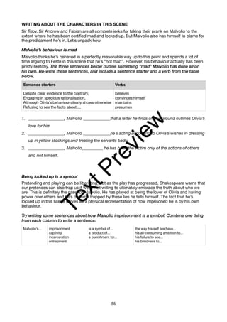 WRITING ABOUT THE CHARACTERS IN THIS SCENE
Sir Toby, Sir Andrew and Fabian are all complete jerks for taking their prank on Malvolio to the
extent where he has been certified mad and locked up. But Malvolio also has himself to blame for
the predicament he’s in. Let’s unpack how.
Malvolio’s behaviour is mad
Malvolio thinks he’s behaved in a perfectly reasonable way up to this point and spends a lot of
time arguing to Feste in this scene that he’s “not mad”. However, his behaviour actually has been
pretty sketchy. The three sentences below outline something “mad” Malvolio has done all on
his own. Re-write these sentences, and include a sentence starter and a verb from the table
below.
1. _________________, Malvolio _____________that a letter he finds on the ground outlines Olivia’s
love for him
2. _________________, Malvolio _____________he’s acting according to Olivia’s wishes in dressing
up in yellow stockings and treating the servants badly
3. _________________, Malvolio__________ he has been the victim only of the actions of others
and not himself.
Being locked up is a symbol
Pretending and playing can be liberating, but as the play has progressed, Shakespeare warns that
our pretences can also trap us if we’re not willing to ultimately embrace the truth about who we
are. This is definitely the case for Malvolio. He has played at being the lover of Olivia and having
power over others and he’s become trapped by these lies he tells himself. The fact that he’s
locked up in this scene serves as a physical representation of how imprisoned he is by his own
behaviour.
Try writing some sentences about how Malvolio imprisonment is a symbol. Combine one thing
from each column to write a sentence:
Sentence starters Verbs
Despite clear evidence to the contrary,
Engaging in specious rationalisation,
Although Olivia’s behaviour clearly shows otherwise
Refusing to see the facts about...,
believes
convinces himself
maintains
presumes
Malvolio’s... imprisonment
captivity
incarceration
entrapment
is a symbol of...
a product of...
a punishment for...
the way his self lies have...
his all-consuming ambition to...
his failure to see...
his blindness to...
55
T
e
x
t
P
r
e
v
i
e
w
 
