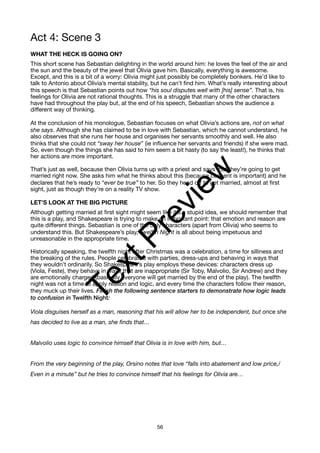 Act 4: Scene 3
WHAT THE HECK IS GOING ON?
This short scene has Sebastian delighting in the world around him: he loves the feel of the air and
the sun and the beauty of the jewel that Olivia gave him. Basically, everything is awesome.
Except, and this is a bit of a worry: Olivia might just possibly be completely bonkers. He’d like to
talk to Antonio about Olivia’s mental stability, but he can’t find him. What’s really interesting about
this speech is that Sebastian points out how “his soul disputes well with [his] sense”. That is, his
feelings for Olivia are not rational thoughts. This is a struggle that many of the other characters
have had throughout the play but, at the end of his speech, Sebastian shows the audience a
different way of thinking.
At the conclusion of his monologue, Sebastian focuses on what Olivia’s actions are, not on what
she says. Although she has claimed to be in love with Sebastian, which he cannot understand, he
also observes that she runs her house and organises her servants smoothly and well. He also
thinks that she could not “sway her house” (ie influence her servants and friends) if she were mad.
So, even though the things she has said to him seem a bit hasty (to say the least!), he thinks that
her actions are more important.
That’s just as well, because then Olivia turns up with a priest and says that they’re going to get
married right now. She asks him what he thinks about this (because consent is important) and he
declares that he’s ready to “ever be true” to her. So they head off to get married, almost at first
sight, just as though they’re on a reality TV show.
LET’S LOOK AT THE BIG PICTURE
Although getting married at first sight might seem like it’s a stupid idea, we should remember that
this is a play, and Shakespeare is trying to make an important point: that emotion and reason are
quite different things. Sebastian is one of the only characters (apart from Olivia) who seems to
understand this. But Shakespeare’s play, Twelfth Night is all about being impetuous and
unreasonable in the appropriate time.
Historically speaking, the twelfth night after Christmas was a celebration, a time for silliness and
the breaking of the rules. People celebrated with parties, dress-ups and behaving in ways that
they wouldn’t ordinarily. So Shakespeare’s play employs these devices: characters dress up
(Viola, Feste), they behave in ways that are inappropriate (Sir Toby, Malvolio, Sir Andrew) and they
are emotionally charged (basically everyone will get married by the end of the play). The twelfth
night was not a time to apply reason and logic, and every time the characters follow their reason,
they muck up their lives. Finish the following sentence starters to demonstrate how logic leads
to confusion in Twelfth Night:
Viola disguises herself as a man, reasoning that his will allow her to be independent, but once she
has decided to live as a man, she finds that…
Malvolio uses logic to convince himself that Olivia is in love with him, but…
From the very beginning of the play, Orsino notes that love “falls into abatement and low price,/
Even in a minute” but he tries to convince himself that his feelings for Olivia are…
56
T
e
x
t
P
r
e
v
i
e
w
 