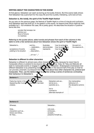 WRITING ABOUT THE CHARACTERS IN THIS SCENE
At first glance, Sebastian can seem as boring as his buddy Antonio. But this scene really shows
that Sebastian has a penchant for the crazy life and this is pretty interesting. Let’s look at how.
Sebastian is, like totally, the spirit of the Twelfth Night festival
As you saw on the previous page, the festival of Twelfth Night is a time of misrule and confusion.
And Sebastian laps that stuff up. In his speech in this scene, he reasons that Olivia might be mad,
probably isn’t - but whatever the case, life is pretty good. He describes the situation in positive
terms like this:
wonder that enwraps me
glorious sun
flood of fortune
no madness
Referring to the quotes above, select words and phrases from each of the columns in this
table to write a few sentences about how Sebastian shows the spirit of Twelfth Night:
Sebastian is different to other characters
Sebastian is different to almost every other character in the play, because he never tries to
manipulate others or pretend to be anyone else. Orsino, Olivia, Viola, Sir Toby and Malvolio all
seek to manipulate events or engage in pretence. Not Sebastian. Shakespeare emphasises how
different Sebastian is by presenting most of his actions in the second half of the play so that he
can provide a dramatic counterpoint first half. Think about how other characters lie, pretend and
manipulate. Then, use the tables below to practise writing a series of sentences contrasting
their behaviour to Sebastian’s.
Sebastian’s...
acceptance of events
yielding to his situation
and his...
... celebration...
...praise...
...description...
...of it as “...”
illustrates
demonstrates
represents
how he embodies
how he personifies
how he epitomises
the spirit of...
the essence of...
Sentence 1:
Featuring mainly in the second half of the play,
Appearing after much of the confusion has been
created,
Sebastian acts as...
serves as a...
operates as a...
foil to
contrast to
alternate example of
the manipulative
behaviour of...
the deceptive actions
of...
Sentence 2:
Whereas,
Viola...
characters such as...
Orsino and Olivia...
Sir Toby...
Sebastian...
only ever...
embraces...
accepts...
presents himself as...
57
T
e
x
t
P
r
e
v
i
e
w
 