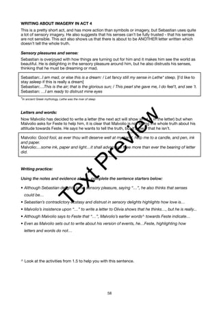 WRITING ABOUT IMAGERY IN ACT 4
This is a pretty short act, and has more action than symbols or imagery, but Sebastian uses quite
a lot of sensory imagery. He also suggests that his senses can’t be fully trusted - that his senses
are not sensible. This act also shows us that there is about to be ANOTHER letter written which
doesn’t tell the whole truth.
Sensory pleasures and sense:
Sebastian is overjoyed with how things are turning out for him and it makes him see the world as
beautiful. He is delighting in the sensory pleasure around him, but he also distrusts his senses,
thinking that he must be dreaming or mad.
Sebastian:..I am mad, or else this is a dream: / Let fancy still my sense in Lethe* steep. [I’d like to
stay asleep if this is really a dream]
Sebastian:…This is the air; that is the glorious sun; / This pearl she gave me, I do feel’t, and see ’t.
Sebastian: …I am ready to distrust mine eyes
*In ancient Greek mythology, Lethe was the river of sleep
Letters and words:
Now Malvolio has decided to write a letter (the next act will show what is in the letter) but when
Malvolio asks for Feste to help him, it is clear that Malvolio is not telling the whole truth about his
attitude towards Feste. He says he wants to tell the truth, but it’s clear that he isn’t.
Malvolio: Good fool, as ever thou wilt deserve well at my hand, help me to a candle, and pen, ink
and paper.
Malvolio:…some ink, paper and light…it shall advantage thee more than ever the bearing of letter
did.
Writing practice:
Using the notes and evidence above, complete the sentence starters below:
• Although Sebastian delights in his sensory pleasure, saying “…”, he also thinks that senses
could be…
• Sebastian’s contradictory ecstasy and distrust in sensory delights highlights how love is…
• Malvolio’s insistence upon “…” to write a letter to Olivia shows that he thinks…, but he is really...
• Although Malvolio says to Feste that “…”, Malvolio’s earlier words^ towards Feste indicate…
• Even as Malvolio sets out to write about his version of events, he…Feste, highlighting how
letters and words do not…
^ Look at the activities from 1.5 to help you with this sentence.
58
T
e
x
t
P
r
e
v
i
e
w
 