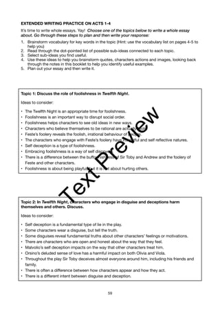 EXTENDED WRITING PRACTICE ON ACTS 1-4
It’s time to write whole essays. Yay! Choose one of the topics below to write a whole essay
about. Go through these steps to plan and then write your response:
1. Brainstorm vocabulary for key words in the topic (Hint: use the vocabulary list on pages 4-5 to
help you)
2. Read through the dot-pointed list of possible sub-ideas connected to each topic.
3. Select sub-ideas you find useful.
4. Use these ideas to help you brainstorm quotes, characters actions and images, looking back
through the notes in this booklet to help you identify useful examples.
5. Plan out your essay and then write it.
Topic 1: Discuss the role of foolishness in Twelfth Night.
Ideas to consider:
• The Twelfth Night is an appropriate time for foolishness.
• Foolishness is an important way to disrupt social order.
• Foolishness helps characters to see old ideas in new ways.
• Characters who believe themselves to be rational are actually fools.
• Feste’s foolery reveals the foolish, irrational behaviour of people.
• The characters who engage with Feste’s foolery have insightful and self reflective natures.
• Self deception is a type of foolishness.
• Embracing foolishness is a way of self discovery.
• There is a difference between the buffoonishness of Sir Toby and Andrew and the foolery of
Feste and other characters.
• Foolishness is about being playful, but it is not about hurting others.
Topic 2: In Twelfth Night, characters who engage in disguise and deceptions harm
themselves and others. Discuss.
Ideas to consider:
• Self deception is a fundamental type of lie in the play.
• Some characters wear a disguise, but tell the truth.
• Some disguises reveal fundamental truths about other characters’ feelings or motivations.
• There are characters who are open and honest about the way that they feel.
• Malvolio’s self deception impacts on the way that other characters treat him.
• Orsino’s deluded sense of love has a harmful impact on both Olivia and Viola.
• Throughout the play Sir Toby deceives almost everyone around him, including his friends and
family.
• There is often a difference between how characters appear and how they act.
• There is a different intent between disguise and deception.
59
T
e
x
t
P
r
e
v
i
e
w
 