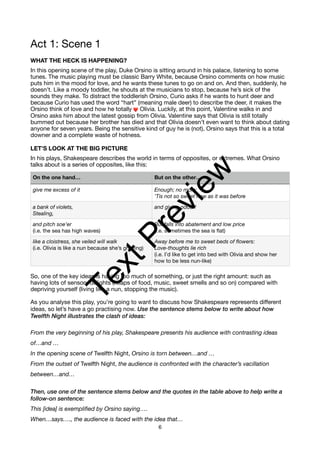 Act 1: Scene 1
WHAT THE HECK IS HAPPENING?
In this opening scene of the play, Duke Orsino is sitting around in his palace, listening to some
tunes. The music playing must be classic Barry White, because Orsino comments on how music
puts him in the mood for love, and he wants these tunes to go on and on. And then, suddenly, he
doesn’t. Like a moody toddler, he shouts at the musicians to stop, because he’s sick of the
sounds they make. To distract the toddlerish Orsino, Curio asks if he wants to hunt deer and
because Curio has used the word “hart” (meaning male deer) to describe the deer, it makes the
Orsino think of love and how he totally ❤ Olivia. Luckily, at this point, Valentine walks in and
Orsino asks him about the latest gossip from Olivia. Valentine says that Olivia is still totally
bummed out because her brother has died and that Olivia doesn’t even want to think about dating
anyone for seven years. Being the sensitive kind of guy he is (not), Orsino says that this is a total
downer and a complete waste of hotness.
LET’S LOOK AT THE BIG PICTURE
In his plays, Shakespeare describes the world in terms of opposites, or extremes. What Orsino
talks about is a series of opposites, like this:
So, one of the key ideas is having too much of something, or just the right amount: such as
having lots of sensory delights (heaps of food, music, sweet smells and so on) compared with
depriving yourself (living like a nun, stopping the music).
As you analyse this play, you’re going to want to discuss how Shakespeare represents different
ideas, so let’s have a go practising now. Use the sentence stems below to write about how
Twelfth Night illustrates the clash of ideas:
From the very beginning of his play, Shakespeare presents his audience with contrasting ideas
of…and …
In the opening scene of Twelfth Night, Orsino is torn between…and …
From the outset of Twelfth Night, the audience is confronted with the character’s vacillation
between…and…
Then, use one of the sentence stems below and the quotes in the table above to help write a
follow-on sentence:
This [idea] is exemplified by Orsino saying….
When…says…., the audience is faced with the idea that…
On the one hand… But on the other…
give me excess of it Enough; no more:
’Tis not so sweet now as it was before
a bank of violets,
Stealing,
and giving odour!
and pitch soe’er
(i.e. the sea has high waves)
But falls into abatement and low price
(i.e. sometimes the sea is flat)
like a cloistress, she veiled will walk
(i.e. Olivia is like a nun because she’s grieving)
Away before me to sweet beds of flowers:
Love-thoughts lie rich
(i.e. I’d like to get into bed with Olivia and show her
how to be less nun-like)
6
T
e
x
t
P
r
e
v
i
e
w
 