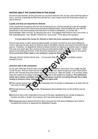 WRITING ABOUT THE CHARACTERS IN THIS SCENE
It’s time to bid farewell, so long and see you round to Antonio! Yes, he has a few brief lines later in
Act 5, but this is basically the last time we see him. Let’s unpack what this final scene shows us
about Antonio:
Loyalty and duty are important to Antonio
A few characters throughout this Act (we’re looking at you, Orsino) are going to get all outraged
and righteous about how others have somehow betrayed them. Antonio leads the way with his
grievances in this scene saying that Viola (who he thinks is Sebastian, of course) has
demonstrated “false cunning” by denying who he is. The biggest beef Antonio has in all of this, is
that Viola/Sebastian has “denied” Antonio his “own purse”. Think about this question:
Is it just about the money for Antonio or does the purse represent something else?
Antonio also gives us other opinions about loyalty: he points out that he was never disloyal to
Orsino, because he was never on Orsino’s side in the battle. Antonio was loyal to the side that he
was on. Therefore, it’s illogical for Orsino to blame Antonio for fighting on another side in a battle
that was over years ago. But, so long as they are discussing loyalty, Orsino’s key servant - Viola -
seems to be betraying Antonio. From Antonio’s perspective, he is not the betrayer in this scene.
Try to summarise these ideas in one sentence, using the starter below:
Although Antonio admits that he was…, he accuses Viola of…, which he considers a gross
betrayal of trust.
Antonio’s fate is left unresolved
As we said, although Antonio has a couple of short lines later in the scene, this is really the last
hurrah for him. And we never find out what happens to him. Does he get put in jail? Does Orsino
let him off? The last thing that Orsino says about Antonio is “Take him aside”. In a comedy where
there are meant to be happy endings, Antonio’s fate is left stubbornly dangling. The statements
below each outline a possible message Shakespeare could be conveying through the unclear
ending to Antonio’s story. Select one you most agree with:
The unclear ending to Antonio’s story illustrates how his loyalty to Sebastian is at odds with his
own duty of self-preservation.
Through Antonio’s unresolved fate, Shakespeare demonstrates that not all conflicts can be
settled.
Antonio’s fate is left undecided at the end of the play, representing his morally ambiguous
position as both a “pirate” but a person who has done service to Sebastian.
Shakespeare does resolve Antonio’s story, because the truth about Sebastian and Viola is
revealed and Antonio is reassured by Sebastian’s loyalty.
61
T
e
x
t
P
r
e
v
i
e
w
 