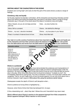 WRITING ABOUT THE CHARACTERS IN THIS SCENE
Emotions are running high! Let’s look at what this part of the scene shows us about a range of
feelings.
Constancy, duty and loyalty
As the play reaches its dramatic culmination, all the characters are becoming intensely worried
about how faithful and dutiful the people they care about it are being. Here’s a range of things
characters say in this part of the scene about the ideas of constancy, duty and loyalty:
Your task is to write a series of sentences about how important constancy, duty and loyalty are
to the characters and how their concerns about the absence of these qualities. Use quotes
from the table above and words from the table below to help you construct your sentences.
Orsino is a pretender
Lots of the scenes throughout this play have demonstrated the pretences and manipulations of
various characters. But so far, Shakespeare hasn’t really put Orsino’s deceptiveness under the
blowtorch. So here’s where we begin to see that Orsino is just as much a big old fake as anyone
else in the play. When Olivia tells Orsino that he should do whatever “it please my lord”. He
immediately responds by saying that, if he was a character in a story, he would react violently and
vengefully. That is, he can’t really think of how he should respond, he can only think about how a
fictional character might respond. Write about this using the sentence starter below:
Shakespeare reveals the depth of Orsino’s self deception when…
Orsino’s pretence at loving Olivia is highlighted by….
However, when Orsino thinks that Viola has betrayed him, he says:
O thou dissembling cub! ...direct they feet / Where thou and I henceforth may never meet.
What’s different about Orsino’s reaction to the apparent betrayal from Viola compared to
Olivia’s apparent betrayal? Which reaction is more honest?
Olivia: Cesario, do you do not keep promise
with me.
Viola: ...my duty hushes me.
Olivia: Still so constant. Orsino: ..the faithfull’st offerings
Orsino: ...my soul...devotion tendered. Orsino: ...my true place in your favour.
Priest: A contract of eternal bond of love. Olivia: Hold little faith
character actions constancy inconstancy
focus on
dwell on
agonise about
seek reassurance of
feel aggrieved that
feel betrayed by
accuse others of
deplore
faithfulness
duty
service
loyalty
devotion
faithlessness
disloyalty
betrayal
dishonesty
deception
63
T
e
x
t
P
r
e
v
i
e
w
 