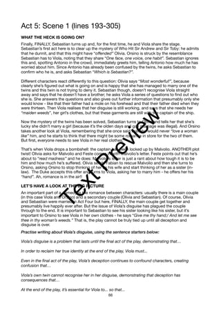 Act 5: Scene 1 (lines 193-305)
WHAT THE HECK IS GOING ON?
Finally, FINALLY, Sebastian turns up and, for the first time, he and Viola share the stage.
Sebastian’s first act here is to clear up the mystery of Who Hit Sir Andrew and Sir Toby: he admits
that he dunnit, and that this might have “offended” Olivia. Orsino is struck by the resemblance
Sebastian has to Viola, noting that they share “One face, one voice, one habit”. Sebastian ignores
this and, spotting Antonio in the crowd, immediately greets him, telling Antonio how much he has
worried about him. Since Antonio has already been confused by the twins, he asks Sebastian to
confirm who he is, and asks Sebastian “Which is Sebastian?”.
Different characters react differently to this question: Olivia says “Most wonderful!”, because
clearly she’s figured out what is going on and is happy that she has managed to marry one of the
twins and this twin is not trying to deny it. Sebastian though, doesn’t recognise Viola straight
away and says that he doesn’t have a brother; he asks Viola a series of questions to find out who
she is. She answers the questions and also gives out further information that presumably only she
would know - like that their father had a mole on his forehead and that their father died when they
were thirteen. Then Viola realises that her disguise is still working, and says that she needs her
“maiden weeds”, her girl’s clothes, but that these garments are still with the captain of the ship.
Now the mystery of the twins has been solved, Sebastian turns to Olivia and tells her that she’s
lucky she didn’t marry a girl (because it’s the olden days and gay marriage was illegal). And Orsino
takes another look at Viola, remembering that she once said that she would never “love a woman
like” him, and he starts to think that there might be some romance in store for the two of them.
But first, everyone needs to see Viola in her real clothes.
That’s when Viola drops a bombshell: the captain has been locked up by Malvolio. ANOTHER plot
twist! Olivia asks for Malvolio and Feste comes in with Malvolio’s letter. Feste points out that he’s
about to “read madness” and he does: Malvolio’s letter is just a rant about how tough it is to be
him and how much he’s suffered. Olivia sends Fabian to rescue Malvolio and then she turns to
Orsino, asking Orsino to stop thinking of her as his wife and start thinking of her as a sister (in-
law). The Duke accepts this offer and turns to Viola, asking her to marry him - he offers her his
“hand”. Ah, romance is in the air!!
LET’S HAVE A LOOK AT THE BIG PICTURE
An important part of a comedy is the romance between characters: usually there is a main couple
(in this case Viola and Orsino) and a secondary couple (Olivia and Sebastian). Of course, Olivia
and Sebastian were married in Act Four but here, FINALLY, the main couple get together and
presumably live happily ever after. But the issue of Viola’s disguise has plagued the couple
through to the end. It is important to Sebastian to see his sister looking like his sister, but it’s
important to Orsino to see Viola in her own clothes - he says “Give me thy hand;/ And let me see
thee in thy woman’s weeds.” That is, the play cannot be truly tied up until all deception and
disguise is over.
Practise writing about Viola’s disguise, using the sentence starters below:
Viola’s disguise is a problem that lasts until the final act of the play, demonstrating that…
In order to reclaim her true identity at the end of the play, Viola must...
Even in the final act of the play, Viola’s deception continues to confound characters, creating
confusion that…
Viola’s own twin cannot recognise her in her disguise, demonstrating that deception has
consequences that…
At the end of the play, it’s essential for Viola to... so that...
66
T
e
x
t
P
r
e
v
i
e
w
 