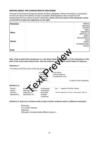 WRITING ABOUT THE CHARACTERS IN THIS SCENE
This part of the final act brings the stories of Olivia, Sebastian, Orsino and Viola to a conclusion.
As the truth about the identity of Viola is revealed, Shakespeare is also concerned with
representing the true nature of all the characters. Draw a line from each of the character names
on the left to at least two adjectives on the right:
Now, write at least three sentences in a row about what the depictions of the characters in this
part of the scene show about them. Use the sentence starters and words below to help you:
Sentence 1:
Sentence 2:
Sentence 3: (Use one of these words to add a further sentence about a different character):
Moreover,...
In a similar manner,...
Likewise,…
Although a fundamentally different person,…
Sebastian
Olivia
Orsino
Viola
faithful
devoted
spirited
open
respectful
admiring of
ardent
demonstrative
loyal
dutiful
compassionate
honest
The drama of the final scene of the play serves to... ...the...
…emphasise…
…symbolise…
…embody…
…stress…
…underline…
…true nature
…central essence
…fundamental core
...of each of the characters.
Olivia’s...
Viola’s...
Orsino’s...
Sebastian’s...
statement that...
behaviour towards...
response to...
description of...
emphasises
symbolises
embodies
stresses
underlines
the ….* aspect of his/her nature.
*Use the adjectives at the top of this page to help you
67
T
e
x
t
P
r
e
v
i
e
w
 