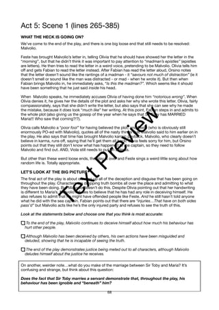 Act 5: Scene 1 (lines 265-385)
WHAT THE HECK IS GOING ON?
We’ve come to the end of the play, and there is one big loose end that still needs to be resolved:
Malvolio.
Feste has brought Malvolio’s letter in, telling Olivia that he should have showed her the letter in the
“morning”, but that he didn’t think it was important to pay attention to “madman’s epistles” (epistles
are letters). He then tries to read the letter in a weird voice, pretending to be Malvolio. Olivia tells him
off and gets Fabian to read the letter instead. After Fabian has read the letter aloud, Orsino notes
that the letter doesn’t sound like the rantings of a madman - it “savours not much of distraction” (ie it
doesn’t smell or sound like the man was distracted - or mad - when he wrote it). But then when
Fabian brings Malvolio in, he immediately asks, “Is this the madman?”. Which seems like it should
have been something that he just said inside his head.
When Malvolio speaks, he immediately accuses Olivia of having done him “notorious wrong”. When
Olivia denies it, he gives her the details of the plot and asks her why she wrote this letter. Olivia, fairly
compassionately, says that she didn’t write the letter, but also says that she can see why he made
the mistake, because it does look “much like” her writing. At this point, Fabian steps in and admits to
the whole plot (also giving us the gossip of the year when he says that Sir Toby has MARRIED
Maria!!! Who saw that coming?!?).
Olivia calls Malvolio a “poor fool” for having believed the plot, and Feste (who is obviously still
enormously PO-ed with Malvolio), quotes all of the nasty things that Malvolio said to him earlier on in
the play. He also says that time has brought Malvolio karmic payback. Malvolio, who clearly doesn’t
believe in karma, runs off, saying that he’ll get them all back! Olivia feels sorry for him, but Orsino
points out that they still don’t know what has happened to the captain, so they need to follow
Malvolio and find out. AND, Viola still needs to put on a dress.
But other than these weird loose ends, the play is over and Feste sings a weird little song about how
random life is. Totally appropriate.
LET’S LOOK AT THE BIG PICTURE
The final act of the play is about clearing up all of the deception and disguise that has been going on
throughout the play. Characters are dropping truth bombs all over the place and admitting to what
they have been doing. But Malvolio doesn’t do this. Despite Olivia pointing out that her handwriting
is different to Maria’s, Malvolio refuses to believe that he has had any role in deceiving himself. He
also refuses to admit that he might have offended people like Feste. And he still hasn’t told anyone
what he did with the sea captain. Fabian points out that there are “injuries…That have on both sides
pass’d” but Malvolio acts like he’s the only injured party and refuses to see the truth of this.
Look at the statements below and choose one that you think is most accurate:
To the end of the play, Malvolio continues to deceive himself about how much his behaviour has
hurt other people.
Although Malvolio has been deceived by others, his own actions have been misguided and
deluded, showing that he is incapable of seeing the truth.
The end of the play demonstrates justice being meted out to all characters, although Malvolio
deludes himself about the justice he receives.
On another, weirder note…what do you make of the marriage between Sir Toby and Maria? It’s
confusing and strange, but think about this question:
Does the fact that Sir Toby marries a servant demonstrate that, throughout the play, his
behaviour has been ignoble and “beneath” him?
68
T
e
x
t
P
r
e
v
i
e
w
 