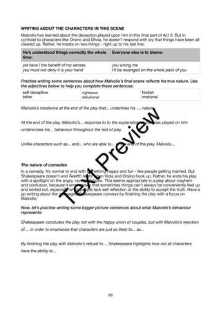 WRITING ABOUT THE CHARACTERS IN THIS SCENE
Malvolio has learned about the deception played upon him in this final part of Act 5. But in
contrast to characters like Orsino and Olivia, he doesn’t respond with joy that things have been all
cleared up. Rather, he insists on two things - right up to his last line:
Practise writing some sentences about how Malvolio’s final scene reflects his true nature. Use
the adjectives below to help you complete these sentences:
Malvolio’s insistence at the end of the play that... underlines his .... nature.
At the end of the play, Malvolio’s... response to to the explanation of the hoax played on him
underscores his... behaviour throughout the rest of play.
Unlike characters such as... and... who are able to... at the end of the play, Malvolio...
The nature of comedies
In a comedy, it’s normal to end with something happy and fun - like people getting married. But
Shakespeare doesn’t end Twelfth Night when Viola and Orsino hook up. Rather, he ends his play
with a spotlight on the angry, raving Malvolio. This seems appropriate in a play about mayhem
and confusion, because it emphasises that sometimes things can’t always be conveniently tied up
and sorted out, especially when people lack self reflection or the ability to accept the truth. Have a
go writing about the messages Shakespeare conveys by finishing the play with a focus on
Malvolio:
Now, let’s practise writing some bigger picture sentences about what Malvolio’s behaviour
represents:
Shakespeare concludes the play not with the happy union of couples, but with Malvolio’s rejection
of.... in order to emphasise that characters are just as likely to... as...
By finishing the play with Malvolio’s refusal to..., Shakespeare highlights how not all characters
have the ability to...
He’s understood things correctly the whole
time:
Everyone else is to blame:
yet have I the benefit of my senses
you must not deny it is your hand
you wrong me
I’ll be revenged on the whole pack of you
self deceptive
bitter
righteous
delusional
foolish
irrational
69
T
e
x
t
P
r
e
v
i
e
w
 