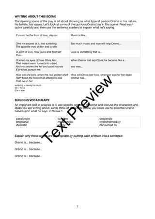 WRITING ABOUT THIS SCENE
The opening scene of the play is all about showing us what type of person Orsino is: his nature,
his beliefs, his values. Let’s look at some of the opinions Orsino has in this scene. Read each
quote carefully and then use the sentence starters to explain what he’s saying.
surfeiting = having too much
fell = fierce
E’er = ever
BUILDING VOCABULARY
An important skill in analysis is to use specific words to describe and discuss the characters and
ideas you are writing about. Circle three of the words below you could use to describe Orsino
based upon what he says in Scene 1.
Explain why these words are appropriate by putting each of them into a sentence:
Orsino is... because...
Orsino is... because...
Orsino is... because...
If music be the food of love, play on Music is like...
Give me excess of it, that surfeiting,
The appetite may sicken and so die.
Too much music and love will help Orsino...
O spirit of love, how quick and fresh art
thou...
Love is something that is...
O when my eyes did see Olivia first...
That instant was I turned into a hart,
And my desires like fell and cruel hounds
E’er since pursue me.
When Orsino first say Olivia, he became like a...
and was...
How will she love, when the rich golden shaft
Hath killed the flock of all affections else
That live in her
How will Olivia ever love, when her love for her dead
brother has...
passionate
emotional
idealistic
lovelorn
melancholic
lonely
desperate
overwhelmed by
consumed by
7
T
e
x
t
P
r
e
v
i
e
w
 