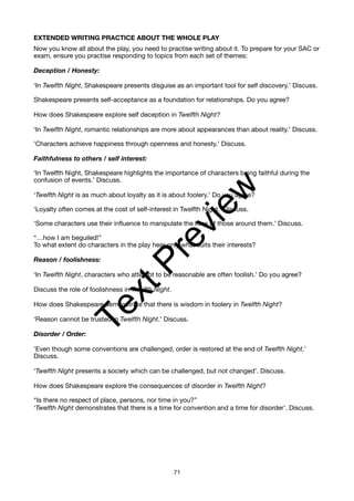EXTENDED WRITING PRACTICE ABOUT THE WHOLE PLAY
Now you know all about the play, you need to practise writing about it. To prepare for your SAC or
exam, ensure you practise responding to topics from each set of themes:
Deception / Honesty:
‘In Twelfth Night, Shakespeare presents disguise as an important tool for self discovery.’ Discuss.
Shakespeare presents self-acceptance as a foundation for relationships. Do you agree?
How does Shakespeare explore self deception in Twelfth Night?
‘In Twelfth Night, romantic relationships are more about appearances than about reality.’ Discuss.
'Characters achieve happiness through openness and honesty.’ Discuss.
Faithfulness to others / self interest:
‘In Twelfth Night, Shakespeare highlights the importance of characters being faithful during the
confusion of events.’ Discuss.
‘Twelfth Night is as much about loyalty as it is about foolery.’ Do you agree?
‘Loyalty often comes at the cost of self-interest in Twelfth Night.’ Discuss.
‘Some characters use their influence to manipulate the lives of those around them.’ Discuss.
“…how I am beguiled!”
To what extent do characters in the play hear only what suits their interests?
Reason / foolishness:
‘In Twelfth Night, characters who attempt to be reasonable are often foolish.’ Do you agree?
Discuss the role of foolishness in Twelfth Night.
How does Shakespeare demonstrate that there is wisdom in foolery in Twelfth Night?
‘Reason cannot be trusted in Twelfth Night.’ Discuss.
Disorder / Order:
'Even though some conventions are challenged, order is restored at the end of Twelfth Night.’
Discuss.
‘Twelfth Night presents a society which can be challenged, but not changed’. Discuss.
How does Shakespeare explore the consequences of disorder in Twelfth Night?
“Is there no respect of place, persons, nor time in you?”
‘Twelfth Night demonstrates that there is a time for convention and a time for disorder’. Discuss.
71
T
e
x
t
P
r
e
v
i
e
w
 