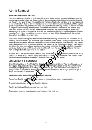 Act 1: Scene 2
WHAT THE HECK IS GOING ON?
Here, we meet the character of Viola for the first time, and she’s had a rough night because she’s
been shipwrecked and has just floated ashore. She doesn’t waste pointless time getting freaked
out though - she gets straight into establishing the facts. Firstly, she wonders what has happened
to her twin brother - has he drowned and gone to heaven (Elysium), or is he still alive? The captain
gently suggests that maybe she is the only survivor, but Viola is having nothing to do with this sort
of Negative Nelly thinking: she says that if she has survived then “perchance” her brother may
have also. The captain is obviously super-relieved that she’s not having hysterics, and so he
agrees with her, going on to say that when he last saw her brother he looked like legendary Greek
musician Arion, riding a dolphin and rocking out on his harp. Weird. Viola obviously thinks this
description is gold (she even says so).
Then, Viola stops worrying about her brother and starts thinking about what she should do. It’s a
bit tricky, because she’s a girl, and back in ye olde times, there weren’t many job opportunities for
young women like Viola, because they were supposed to only work for other women. They hadn’t
heard about equal opportunity then. So when she hears that the Duke Orsino doesn’t have a wife,
she thinks the best job available is going to be working for Olivia, Orsino’s crush. But the captain
points out that working for Olivia will kind of cut her off from the rest of the world and therefore
from finding out what’s happened to her brother.
So Viola, who’s a solution-oriented person, says that she’s just gonna have to pretend to be a boy
(or eunuch, a man who’s had his testes removed - ouch!) and work for Orsino. The captain thinks
that this is a red hot plan and says he’ll definitely help her keep her secret.
LET’S LOOK AT THE BIG PICTURE
One of the key ideas in Twelfth Night is disguise, or deception and here, Viola is setting up one of
the biggest disguises in the play. For most of the rest of the play, she’s taking the name Cesario
and she’s going to pretend to be a boy so that she can get a job with Orsino. Because you’re
going to want to get good at writing about disguise and deception, we thought you could get in
with a bit of sneaky practise now.
Use the sentence stems below to write about disguise:
Throughout Twelfth Night, Shakespeare explores how pretence allows characters to….
One of the key illusions of the play Twelfth Night is…
Twelfth Night allows Viola to conceal her… so that…
Shakespeare explores how deception and pretence help Viola to…
8
T
e
x
t
P
r
e
v
i
e
w
 