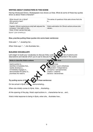 WRITING ABOUT CHARACTERS IN THIS SCENE
Having introduced Orsino, Shakespeare now shows us Viola. What do some of these key quotes
show us about Viola’s character?
abjured = given something up
Now, practise putting these quotes into some basic sentences:
Viola asks “...”, revealing her...
When Viola says “...”, she illustrates her...
BUILDING VOCABULARY:
Let’s begin to build your vocabulary to discuss Viola. Look through this list of actions and
descriptions and decide which you’d use to discuss how Viola is presented in this scene:
Try putting some of these words into these sentences:
On her arrival in Illyria, Viola ..., demonstrating...
When she initially comes to Illyria, Viola..., illustrating...
At the opening of the play, Viola’s rapid actions in... characterise her as... and...
Viola’s initial response to being in Illyria, when she... illustrates how...
What should I do in Illyria?
Who governs here?
What’s she?
The series of questions Viola asks shows that she
is...
Captain: [Olivia is grieving so she] hath abjured the
company / And sight of men.
Viola: O that I served that lady.
Viola’s admiration for Olivia’s actions shows she
values...
Verbs to describe Viola’s actions Ways to label Viola
reacts quickly to...
identifies immediately that...
rapidly develops a...
immediately engages in...
demonstrates the ability to...
prioritises the need to
wary / wariness
quick witted / quick wittedness
independent / independence
perceptive / perceptiveness
creative / creativity
decisive / decisiveness
9
T
e
x
t
P
r
e
v
i
e
w
 