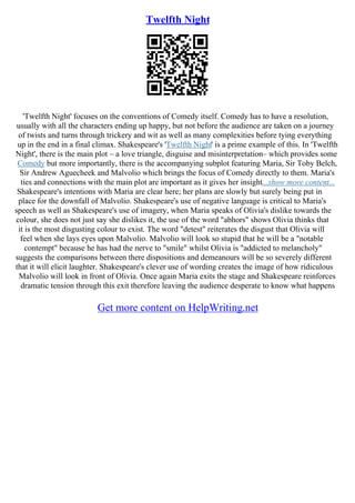Twelfth Night
'Twelfth Night' focuses on the conventions of Comedy itself. Comedy has to have a resolution,
usually with all the characters ending up happy, but not before the audience are taken on a journey
of twists and turns through trickery and wit as well as many complexities before tying everything
up in the end in a final climax. Shakespeare's 'Twelfth Night' is a prime example of this. In 'Twelfth
Night', there is the main plot – a love triangle, disguise and misinterpretation– which provides some
Comedy but more importantly, there is the accompanying subplot featuring Maria, Sir Toby Belch,
Sir Andrew Aguecheek and Malvolio which brings the focus of Comedy directly to them. Maria's
ties and connections with the main plot are important as it gives her insight...show more content...
Shakespeare's intentions with Maria are clear here; her plans are slowly but surely being put in
place for the downfall of Malvolio. Shakespeare's use of negative language is critical to Maria's
speech as well as Shakespeare's use of imagery, when Maria speaks of Olivia's dislike towards the
colour, she does not just say she dislikes it, the use of the word "abhors" shows Olivia thinks that
it is the most disgusting colour to exist. The word "detest" reiterates the disgust that Olivia will
feel when she lays eyes upon Malvolio. Malvolio will look so stupid that he will be a "notable
contempt" because he has had the nerve to "smile" whilst Olivia is "addicted to melancholy"
suggests the comparisons between there dispositions and demeanours will be so severely different
that it will elicit laughter. Shakespeare's clever use of wording creates the image of how ridiculous
Malvolio will look in front of Olivia. Once again Maria exits the stage and Shakespeare reinforces
dramatic tension through this exit therefore leaving the audience desperate to know what happens
Get more content on HelpWriting.net
 